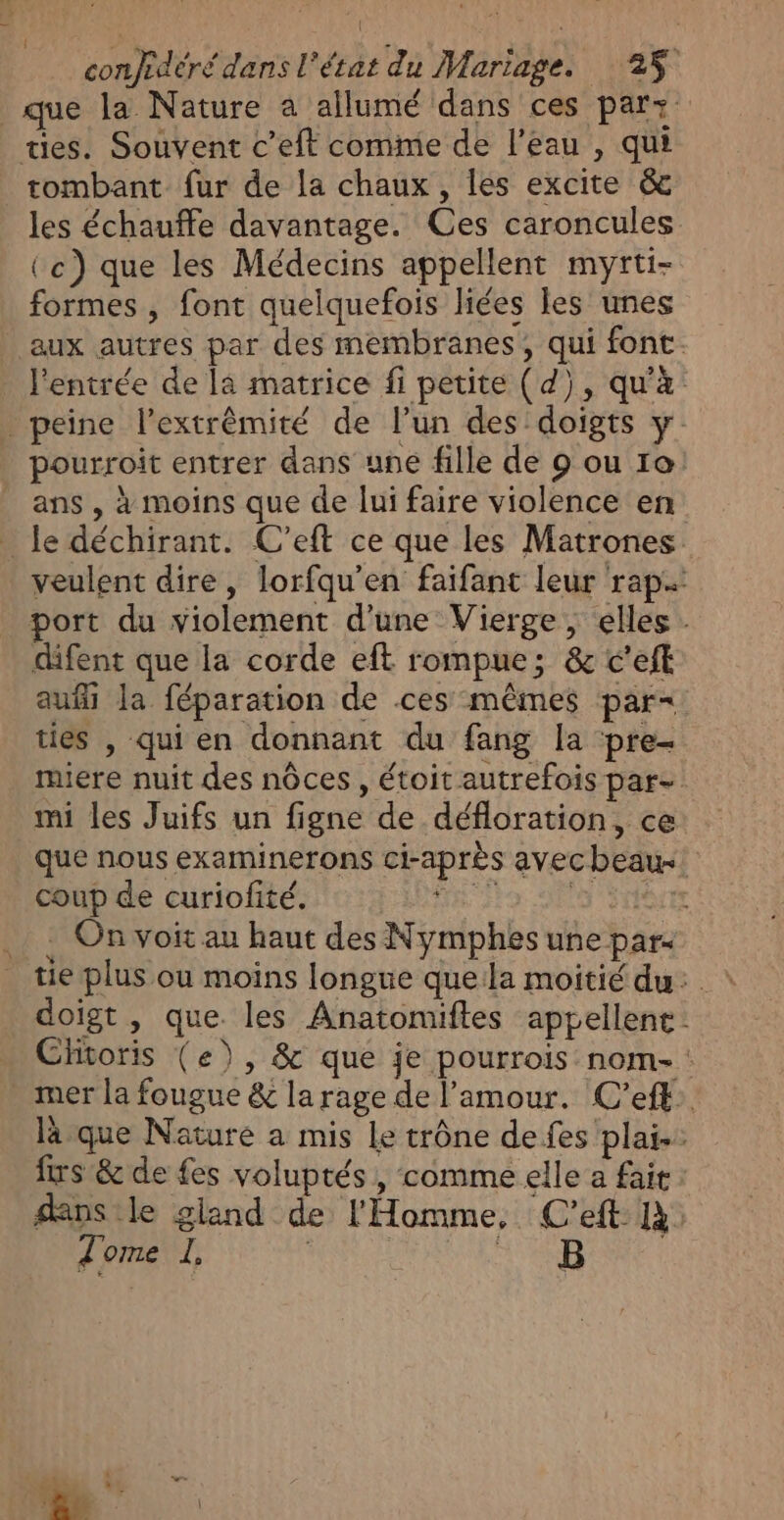 | conjedéré dans l’état du Mariage. 25 que la Nature a allumé dans ces par: tes. Souvent c’eft comme de l'eau , qui tombant fur de la chaux, les excite &amp; les échauffe davantage. Ces caroncules (ce) que les Médecins appellent myrti- formes, font quelquefois liées les unes aux autres par des membranes, qui font. l'entrée de la matrice fi petite (d), qu'à. _ peine l’extrêmité de l’un des doigts pourroit entrer dans une fille de 9 ou 10 ans, à moins que de lui faire violence en le déchirant. C’eft ce que les Matrones veulent dire, lorfqu'en faifant leur rap port du violement d’une Vierge, elles . difent que la corde eft rompue; &amp; c'eft aufi la féparation de ces mêmes par= ties , qui en donnant du fang la ‘pre- miere nuit des nôces, étoit autrefois par= mi les Juifs un figne de défloration, ce que nous examinerons ci-après avec beau coup de curiofité. AE do DES ENTAEE { On voit au haut des Nymphes une par tue plus ou moins longue quela moitié du: doigt , que. les Anatonuiftes appellent. Clitoris (e), &amp; que je pourrois nom-: mer la fougue &amp; la rage de l'amour. C’eft. là que Nature a mis Le trône de fes plai-. frs &amp; de fes voluptés , comme elle a fait dans le gland de l'Homme, C’eft 14 Tome LI, DURE A RDA à