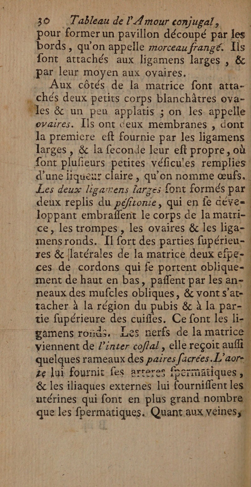 pour former un pavillon découpé par les bords, qu’on appelle morceau frangé. Iis font attachés aux ligamens larges , &amp; par leur moyen aux ovaires. | Aux côtés de la matrice font atta- … Chés deux petits corps blanchâtres ova- “les &amp; un peu applatis ; on les. appelle ovaires. Ils ont ceux membranes , dont la premiere eft fournie par les ligamens larges , &amp; la feconde leur eft propre, où font plufeurs petites véficu'es remplies d'une liqueur claire, qu’on nomme œufs. Les deux ligarrens larxes font formés par 4 deux replis du péfironie, qui en fe aeve= loppant embraffent le corps de la matri- ce, les trompes, les ovaires &amp; les liga-. mensronds. [1 fort des parties fupérieu-\ res &amp; {latérales de la matrice deux eïpe- ces de cordons qui fe portent oblique- ment de haut en bas, pañlent par les an- neaux des mufcles obliques, &amp; vont s’at- | tacher à la région du pubis &amp; à la par- tie fupérieure des cuifles. Ce font les li- gamens roïas. nes nerfs de Ja matricew viennent de l’inter coffal , elle reçoit aufliw quelques rameaux des parres facrées.L'aor-u ze lui fournit fes arreres fermatiques ,« &amp; les iliaques externes lui fourniflent les” utérinés qui font en plus grand nombre, que les fpermatiques. Quant aux veines; a ES