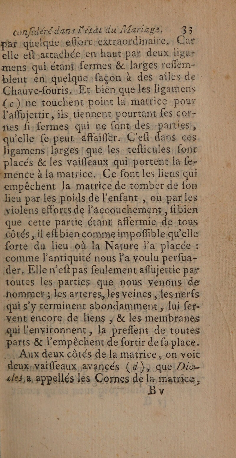 par quelque effort extraordinaire. : Car elle eft-attachée en haut par deux ligar mens qui étant fermes &amp; larges reflém- blent en) quelque façon à des ailes de : Chauve-fouris. Et bien que les ligamens {c) ne touchent point la matrice pour l’aflujettir, ils tiennent pourtant fes cor- nes fi: fermes qui ne font des parties, qu'elle fe.peur affaiflér: C'eft dans ces ligamens larges! que les tefticules, font placés &amp; les vaifleaux qui portent la fe- “ménce à la matrice. Ce font les liens qui empêchent la matrice de tomber de fon lieu par les poids de Penfant , ou parles yiolens efforts de l’âccouchement, fibien que cette partie étant aflermie de tous côtés , il eftbien comme impoñlible qu’elle forte du lieu.où la Nature l'a placée : comme l'antiquité nous la voulu perfua- der. Elle n’eft pas feulement aflujettie par toutes les parties que nous venons de -hommer ; les artères, les veines , lesnerfs qui s’y terminent abondamment ; lui fer- vent encore de liens ; &amp; les mertibranes qui l’environnent , la preflent de toutes parts &amp; l'empêchent de fortir de fa place. … Aux deux côtés de la matrice , on voit deuxvaifleaux avancés (4), que Dio ales,a appellés les Cornes de e matrice, | v