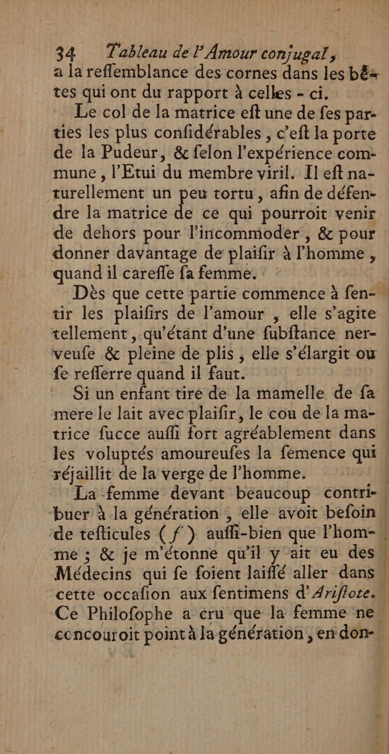 # 34 Tableau de l Amour conjugal ; a la reffemblance des cornes dans les bëz tes qui ont du rapport à celles - ci. Le col de la matrice eft une de fes par- ties les plus confidérables , c’eft la porte de la Pudeur, &amp; felon l'expérience com- mune , l'Etui du membre viril. Il eft na- turellement un peu tortu , afin de défen- dre la matrice de ce qui pourroit venir de dehors pour l’incommoder , &amp; pour donner davantage de plaifir à l’homme , quand il carefle fa femme. tir les plaifirs de l’amour , elle s’agite tellement , qu’étant d’une fubftance ner- veufe &amp; pleine de plis , elle s’élargit ou {e refferre quand il faut. Si un enfant tire de la mamelle de fa oaé les voluptés amoureufes la femence qui réjaillit de la verge de l’homme. La femme devant beaucoup contri- concouroit point à Ja génération , en don-