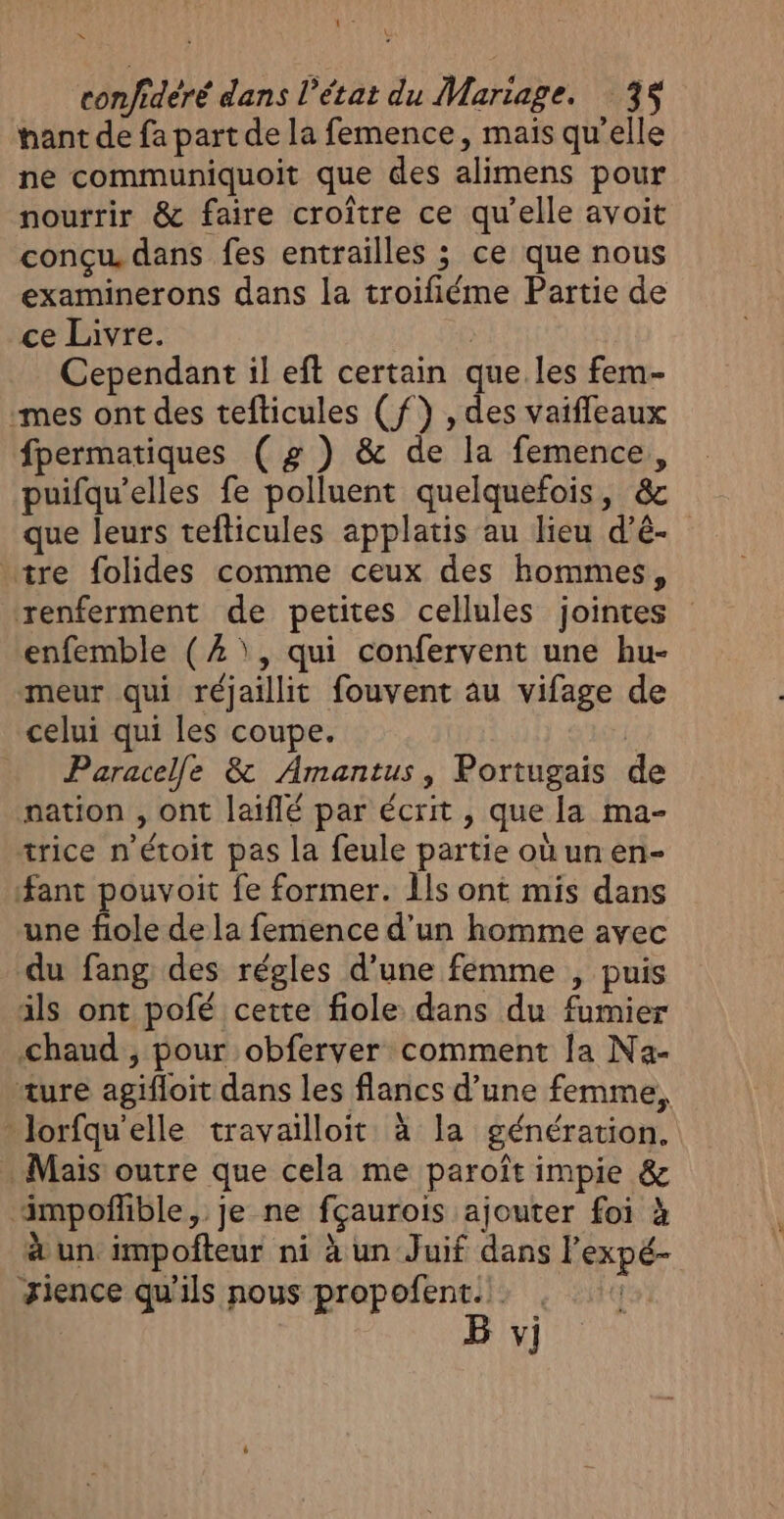 As ù | \ confideré dans l’état du Mariage. 3 hant de fa part de la femence, mais qu'elle ne communiquoit que des alimens pour nourrir &amp; faire croître ce qu'elle avoit conçu dans fes entrailles ; ce que nous examinerons dans la troifiéme Partie de ce Livre. | Cependant il eft certain que.les fem- -mes ont des tefticules (f) , des vaiffleaux fpermatiques (# ) &amp; de la femence, puifqu’elles fe polluent quelquefois, &amp; que leurs tefticules applatis au lieu d’é- “tre folides comme ceux des hommes, renferment de petites cellules jointes enfemble (2 \, qui confervent une hu- meur qui réjaillit fouvent au vifage de celui qui les coupe. | Paracelle &amp; Amantus, Portugais de nation , ont laiflé par écrit , que la ma- trice n’étoit pas la feule partie où un en- ant pouvoit fe former. Îls ont mis dans une fiole de la femence d’un homme avec du fang des régles d’une femme , puis ils ont pofé cette fiole dans du fumier Chaud , pour obferver comment la Na- ture agifloit dans les flancs d’une femme, -lorfqu'elle travailloit à la génération, . Mais outre que cela me paroît impie &amp; ‘impoñlible, je ne fçaurois ajouter foi à à un impoñteur ni à un Juif dans l'expé- Jience qu'ils nous propofent... | B vi