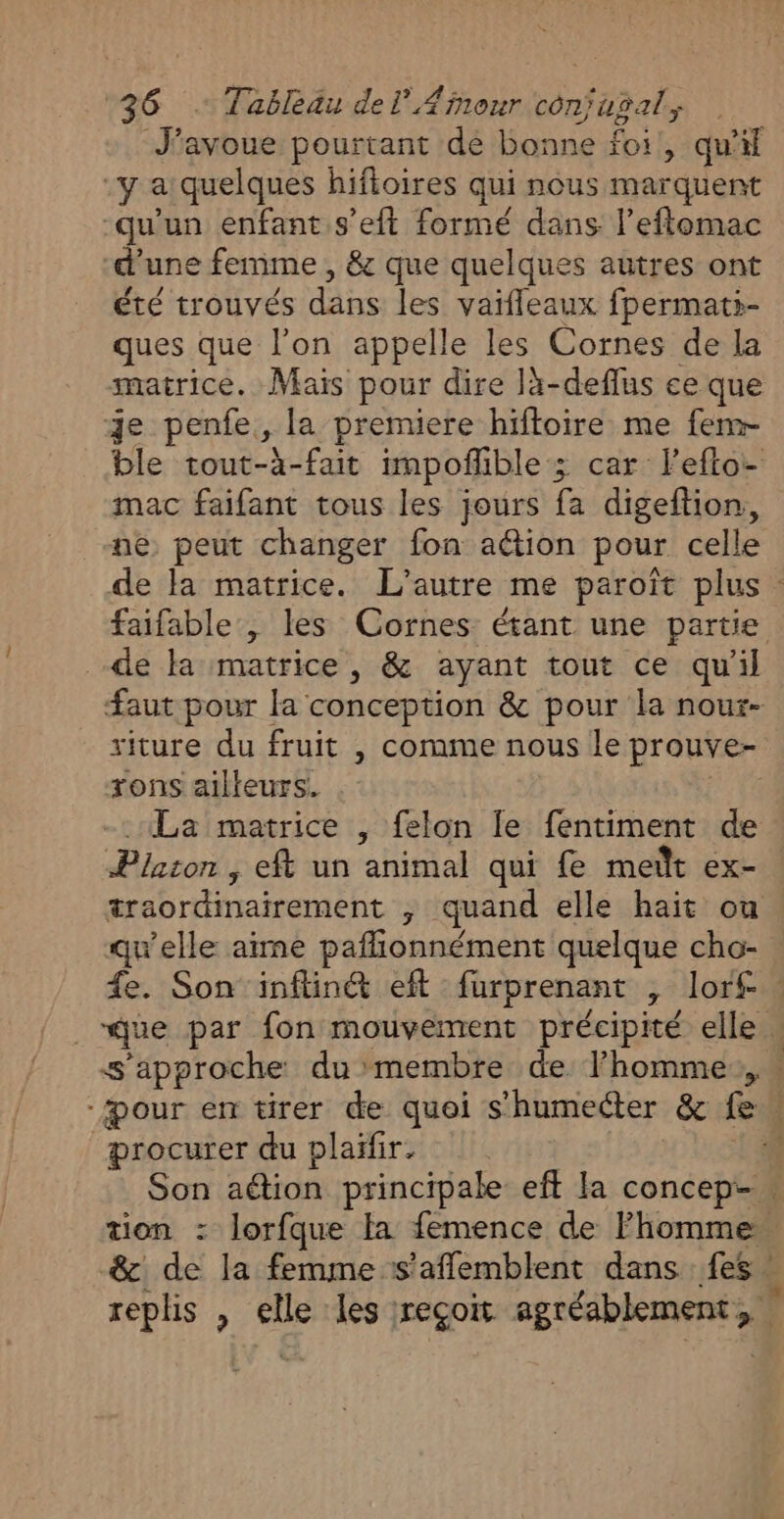 J'avoue pourtant de bonne foi, qu'il -y a quelques hifioires qui nous marquent qu'un enfant s’eft formé dans l’eftomac d’une femme , &amp; que quelques autres ont été trouvés dans les vaïfleaux fpermati- ques que l’on appelle les Cornes de la matrice. Mais pour dire là-deflus ce que je penfe, la premiere hiftoire me fem- ble tout-à-fait impofñlible ; car lefto- mac faifant tous les jours fa digeftion, ne peut changer fon aétion pour celle de la matrice. L'autre me paroït plus : faifable , les Cornes étant une partie de la matrice , &amp; ayant tout ce qu'il faut pour la conception &amp; pour la nour- riture du fruit , comme nous le prouve- rons ailleurs. | «La matrice , felon Îe fentiment de Platon , eft un animal qui fe meït ex- æraordinairement ; quand elle haït ou qu'elle aïme paflionnément quelque cho- fe. Son inflinét eft furprenant , lor£ . _“que par fon mouvement précipité elle . s'approche du membre de l’homme, “Pour en tirer de quoi s’humecter &amp; feu procurer du plaïfir. À Son aétion principale eff la concep-… tion : lorfque la femence de l’homme &amp; de la femme s’aflemblent dans fes replis , elle les reçoit agréablement,