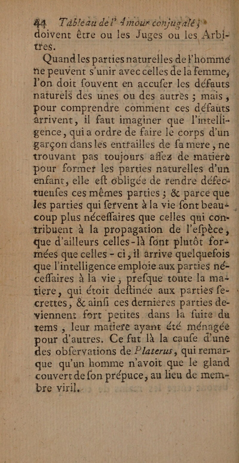 84 Tableau del’ Arnouréonjusalé}s doivent être ou les Juges ou les Arbi- tres. | | ’ RTE A Quandles parties naturelles deFhommé he peuvent s'unir avec celles de la Femme, l'on doit fouvent en accufer les défauts naturels des unes ou des autrès ; mais, pour comprendre comment ces défauts arrivent, il faut imaginer que l'intelli- gence, qui a ordre de faire le corps d’un garçon dans les enttailles de fa mere , ne trouvant pas toujours aflez de matierè pour formetf les parties naturelles d’un enfant, elle eft ôbligée de rendre défec: tueufes ces mêmes parties ; &amp; parce que les parties qui fervent à la vie font beau+ coup plus néceffaires que celles qui con ‘tribuent à la propagation de l’efpèce, que d’ailleurs celles-Ià font plutôt for: mées que celles - ci, il arrive quelquefois que l'intelligence emploie aux parties né- _ceffaires à la vie, prefque toute la ma- tiere, qui étoit deftinée aux parties fe- crettes, &amp; ainh ces dernieres parties de- viennent fort petites dans la fuite du tems ; leur matiere ayant été ménagée pour d’autres. Ce fut là la caufe d’une des obfervations de Platerus, qui remar- que qu’un homme n'avoit que le gland - couvertde fon prépuce, au lieu de meme bre viril.