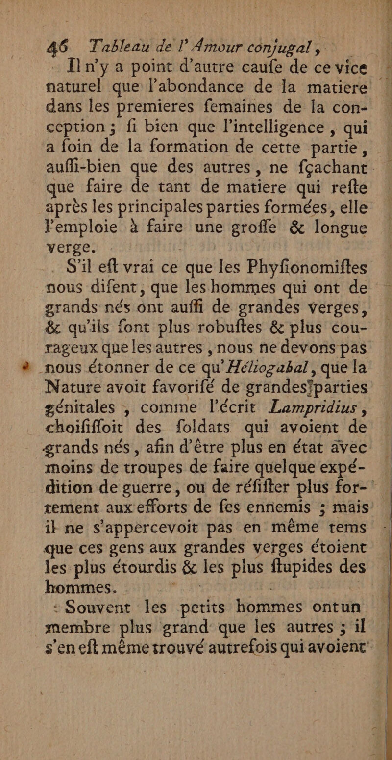 : Tn'y a point d'autre caufe de ce vice naturel que l'abondance de la matiere dans les premieres femaines de la con- ception ; fi bien que l'intelligence , qui a foin de la formation de cette partie, aufli-bien que des autres, ne fçachant que faire de tant de matiere qui refte après les principales parties formées, elle Femploie à faire une grofle &amp; longue verge. . S'il eft vrai ce que les Phyfonomiftes nous difent, que les hommes qui ont de grands nés ont auffi de grandes verges, &amp; qu'ils font plus robuftes &amp; plus cou- rageux queles autres , nous ne devons pas _nous étonner de ce qu'Héliogabal, que la Nature avoit favorifé de grandes'parties génitales , comme l'écrit Lampridius, choïfifloit des foldats qui avoient de grands nés, afin d’être plus en état avec moins de troupes de faire quelque expé- dition de guerre, ou de réfifter plus for-' tement aux efforts de fes ennemis ; mais ik ne s’appercevoit pas en même tems que ces gens aux grandes verges étoient les plus étourdis &amp; les plus ftupides des hommes. di - | : Souvent les petits hommes ontun membre plus grand que les autres ; il s’en eft même trouvé autrefois qui avoient'