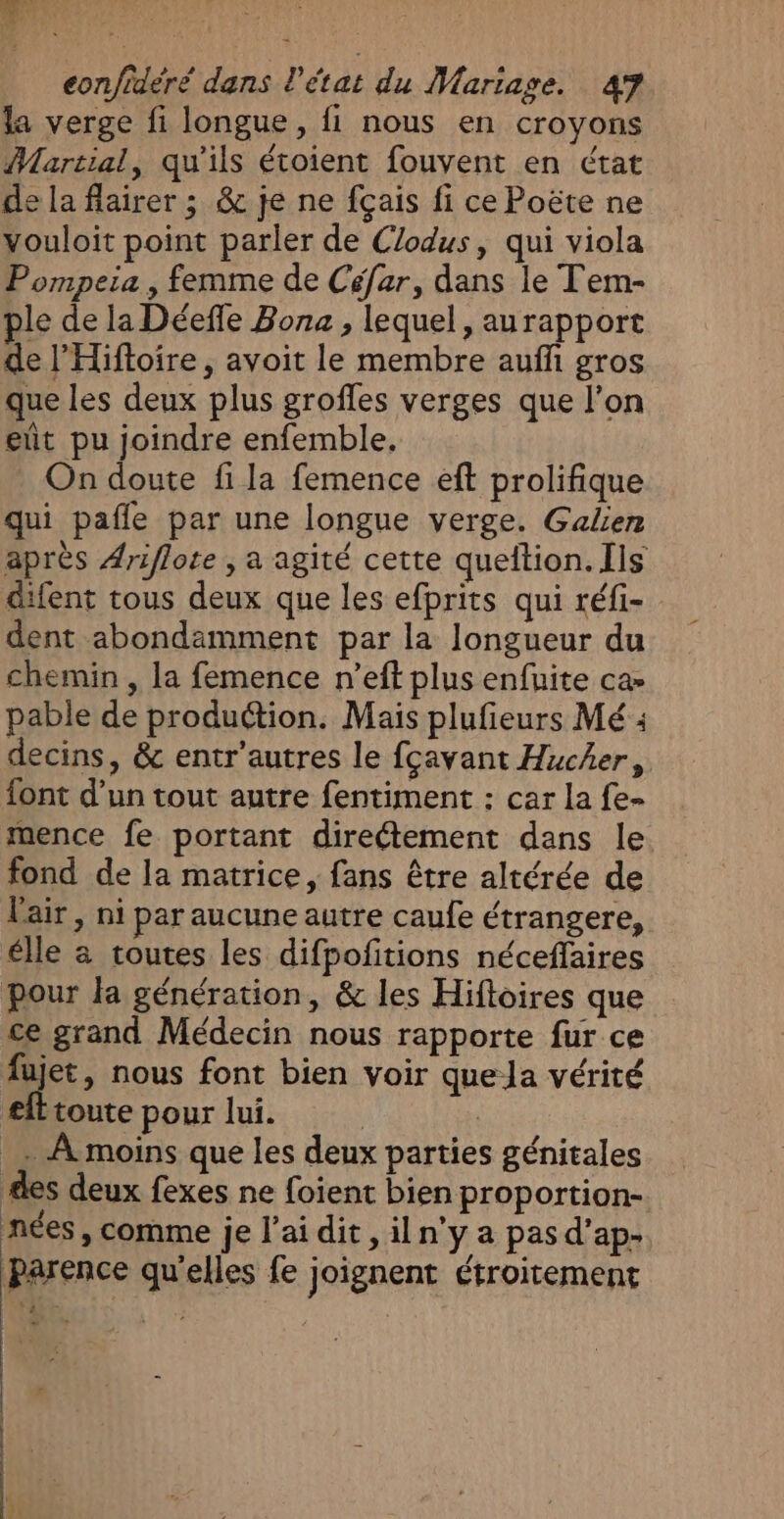 la verge fi longue, fi nous en croyons Martial, qu'ils étoient fouvent en état de la flairer ; &amp; je ne fçais fi ce Poëte ne vouloit point parler de Clodus, qui viola Pompeia , femme de Céfar, dans le Tem- ple de la Déefle Bona , lequel, aurapport de l’'Hiftoire, avoit le membre auffi gros que les deux plus grofles verges que l’on ent pu joindre enfemble, On doute fi la femence eft prolifique qui pafle par une longue verge. Galien après Ariflote , a agité cette queition. Ils difent tous deux que les efprits qui réfi- dent abondamment par la longueur du chemin , la femence n’eft plus enfuite ca» pable de produétion. Mais plufieurs Mé : decins, &amp; entr’autres le fçavant Hucher, font d’un tout autre fentiment : car la fe- mence fe portant direétement dans le fond de la matrice, fans être altérée de l'air, ni par aucune autre caufe étrangere, élle à toutes les difpofitions néceffaires pour la génération, &amp; les Hiftoires que ce grand Médecin nous rapporte fur ce fujet, nous font bien voir quela vérité efttoute pour lui. | | _ À moins que les deux parties génitales des deux fexes ne foient bien proportion- nées , comme je l’ai dit , iln'y a pas d’ap- Parence qu'elles fe joignent étroitement