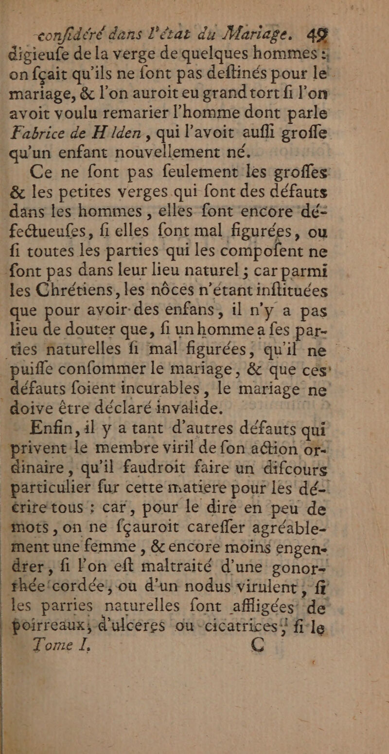 digieufe de la verge de quelques hommes !; on fçait qu’ils ne font pas deftinés pour let mariage, &amp; l’on auroit eu grand tort fi l’on avoit voulu remarier l’homme dont parle Fabrice de H Iden, qui l’avoit aufli grofle qu'un enfant nouvellement né. Ce ne font pas feulement les groffes &amp; les petites verges qui font des défauts däns les hommes, elles font encore dé- fettueufes, fi elles font mal figurées, ou fi toutes les parties qui les compofent ne font pas dans leur lieu naturel ; car parmi les Chrétiens, les nôces n'étant inftituées que pour avoir-des enfans, il n’y a pas lieu de douter que, fi un homme a fes par- ties naturelles fi mal figurées, qu'il ne Enfin, il y a tant d’autres défauts qui privent le membre viril de fon ation or- dinaire , qu’il faudroit faire un difcours particulier fur cette matiere pour les dé-! | ; ment une fémme , &amp; encore moins engen- dter, fi Fon eft maltraité d’une gonor- fhéetcordée!,; ou d'un nodus virulent , fr les parries naturelles font affigées: de Poirreaux, d'ulcéres ou cicatrices! file Morel, 4