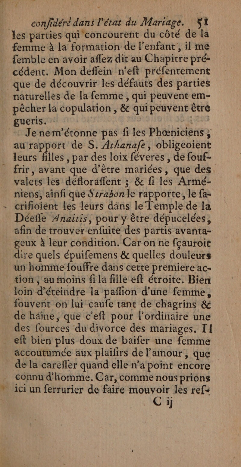 les parties qui concourent du côté de la femme à la formation de l'enfant, il me femble en avoir aflez dit au Chapitre pré- cédent. Mon deffein n’eft préfentement que de découvrir les défauts des parties naturelles de la femme, qui peuvent em- pêcher la copulation , &amp; qui peuvent être gueris. his Je nem'’étonne pas fi les Phœniciens, au rapport de S. Arhanafe, obligeoient leurs filles , par des loix féveres , de fouf- frir, avant que d’être mariées, que des. valets les défloräflent ; &amp; fi les Armé- niens, aînfi que Ssrabon le rapporte, le fa- - crifioient les leurs dans le Temple de la Déefle #naitis, pour y être dépucelées, afin de trouver enfuite des partis avanta- geux à leur condition. Car on ne fçauroit dire quels épuifemens &amp; quelles douleurs un homme fouffre dans cette premiere ac- tion , au moins fi la fille eft étroite. Bien loin d’éteindre la paflion d’une femme, fouvent on lui caufe tant de chagrins &amp; _ de häine, que c’eft pour l'ordinaire une des fources du divorce des mariages. II eft bien plus doux de baifer une femme accoutumée aux plailirs de l'amour, que de la carefler quand elle n’a point encore connu d'homme. Car, comme nous prions  ici un ferrurier de faire mouvoir les ref