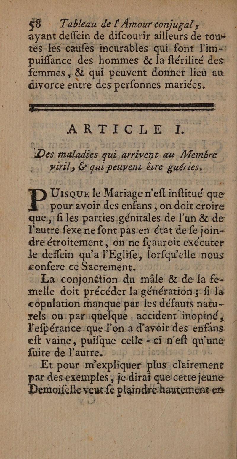 ‘4 $8 Tableau de ! Amour conjugal, , ayant deffein de difcourir ailleurs de tous tes les caufes incurables qui font lim: puifflance des hommes &amp; la ftérilité des: femmes , &amp; qui peuvent donner lieu au divorce entre des perfonnes mariées. I el app I. Des maladies qui arrivent au Membre viril, &amp; qui peuvent être guéries. P uns le Mariage n’eft inftitué que pour avoir des enfans , on doit croire que.,' fi les parties. génitales de l’un &amp; de l'autre fexe ne font pasen état de fe ; join- dre étroitement, on ne fcauroit exécuter le deffein qu’a 'Eglife, lorfqu'elle nous £onfere ce Sacrement. La conjonétion du mâle &amp; de la fe- melle doit précéder la générations fi la copulation manque par les défauts natu- rels ou: par quelque . accident inopiné, Vefpérance que l’on a d'avoir des enfans eft vaine, puifque celle -ci n’eft qu'une fuite de l’autre. Et pour m expliquer fus dthiiement par des exemples; je:diraï que: cette jeune Paie veur fe plaindre-hautement en