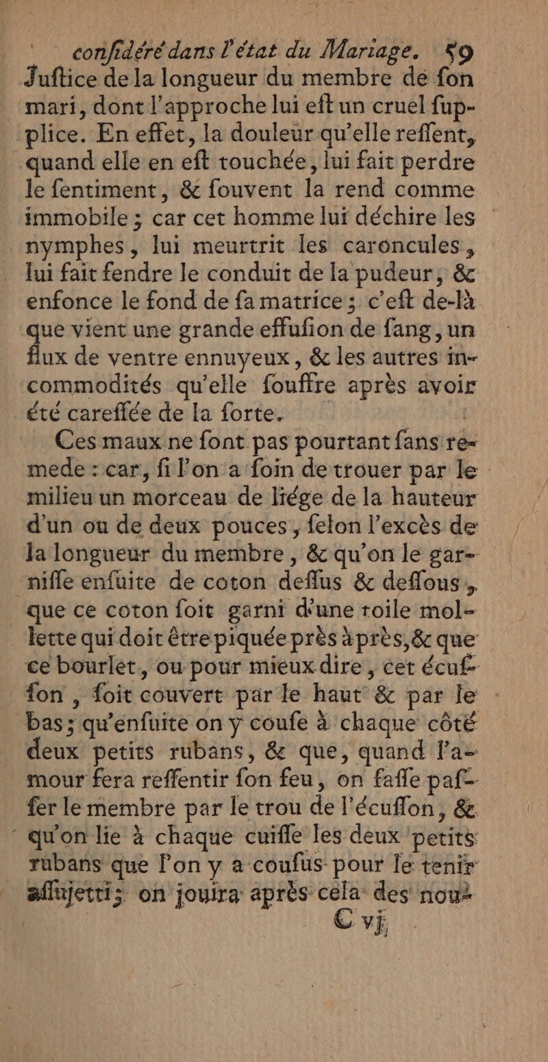 Juftice de la longueur du membre dé fon mari, dont l'approche lui eft un cruel fup- plice. En effet, la douleur qu’elle reffent, quand elle en eft touchée, lui fait perdre le fentiment, &amp; fouvent la rend comme immobile ; car cet homme lui déchire les : nymphes, lui meurtrit les caroncules, Jui fait fendre le conduit de la pudeur, &amp; enfonce le fond de fa matrice; c’eft de-là que vient une grande effufion de fang ,un flux de ventre ennuyeux, &amp; les autres in- commodités qu'elle fouffre après avoir été careflée de la forte. VER Ces maux ne font pas pourtant fans re- mede : car, fi lon a foin de trouer par le milieu un morceau de lrége de la hauteur d’un ou de deux pouces, felon l'excès de Ja longueur du membre , &amp; qu'on le gar- niffe enfuite de coton deflus &amp; deflous., que ce coton foit garni d'une toile mol- _ Jette qui doit êtrepiquée près àprès,&amp; que ce bourlet., ou pour mieux dire, cer écu£- fon , foit couvert par le haut &amp; par le bas; qu’enfuite on y coufe à chaque côté deux petits rubans, &amp; que, quand la mour fera reffentir fon feu, on fafle paf fer le membre par le trou de l’écuflon, &amp; : qu'on lie à chaque cuifle les deux ‘petits rubans que l’on y a coufus pour le tenir _ affijettis on jouira après cela des nou: ( VE,