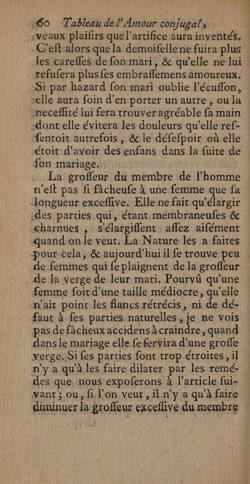 «60 Tableau del’ Arnour conjugal, veaux plaifirs que l’artifice aura inventés. -C’eft alors que la demoifelle ne fuira plus les careffes de fon mari, &amp; qu’elle ne lui -refufera plus fes embraflemens amoureux. Si par hazard fon mari oublie l’écuflon, elle aura foin d’en porter un autre , ou la neceflité lui fera trouver agréable fa main -dont elle évitera les douleurs qu’elle ref- fentoit autrefois , &amp; le défefpoir où elle -étoit d’avoir des enfans dans la fuite de fon mariage. : La groffeur du membre de l’homme n'eft pas fi fâcheufe à une femme que fa longueur exceflive. Elle ne fait qu’élargir des parties qui, étant membraneufes &amp; charnues , s'élargifflent aflez aifément quand on le veut. La Nature les a faites pour cela, &amp; aujourd’huiil fe trouve peu de femmes qui fe plaignent de la grofleur de la verge de leur mari. Pourvû qu'une | femme foit d’une taille médiocre, qu’elle n'ait point les flancs rétrécis, ni de dé- faut à fes parties naturelles , je ne vois pas defàcheux accidens à craindre, quand dans le mariage elle fe fervira d’une grofle verge. Si fes parties font trop étroites, il . n’y a qu'à les faire dilater par les remé- des que nous expoferons à l’article fui- vant ; ou, {1 lon veut ,il n’y a qu'à faire düuninuer la groffeur exceffive du membre