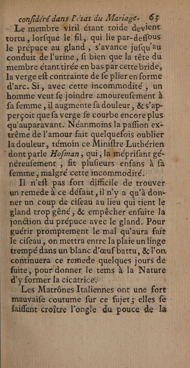 .: Le membre viril étant roide devient tortu , lorfque le fl, qui lie par-deffous le prépuce au gland , s’avanice jufqau au. conduit de l’urine , fi bien que la tête du membre étanttirée en bas par cettebride, la verge eft contrainte de fe plier en forme d'arc. Si, avec cette incommodité , un homme veut fe joindre amoureufement à fa femme , il augmente fa douleur, &amp;s’ap- perçoit que fa verge fe courbe encore plus qu'auparavant. Néanmoins la un ex trême de l’amour fait quelquefois oublier la douleur, témoin ce Miniftre Luthérien: * dont parle Ho/fman, qui, laméprifant gé- néreufement , fit plufieurs enfans à fa femme , malgré cette incommodité. Il n’eft pas fort difhicile de trouver unremede à ce défaut ,il n’y a qu’à don- ner un coup de cifeau au lieu qui tient le gland trop gêné , &amp; empêcher enfuite la jonction du prépuce avec le gland. Pour guérir promptement lé mal qu'aura fait _ le cifeau, on mettra entre laplaïeunlinge trempé dans un blanc d'œuf battu, &amp; l’on continuera ce remede quelques jours de _ fuite, pour donner le tems à la Nature d'y former la cicatrice Les Matrônes Italiennes ont une fort mauvaile coutume fur ce fujet ; elles fe * Raiflent croître l’ongle du pouce de la