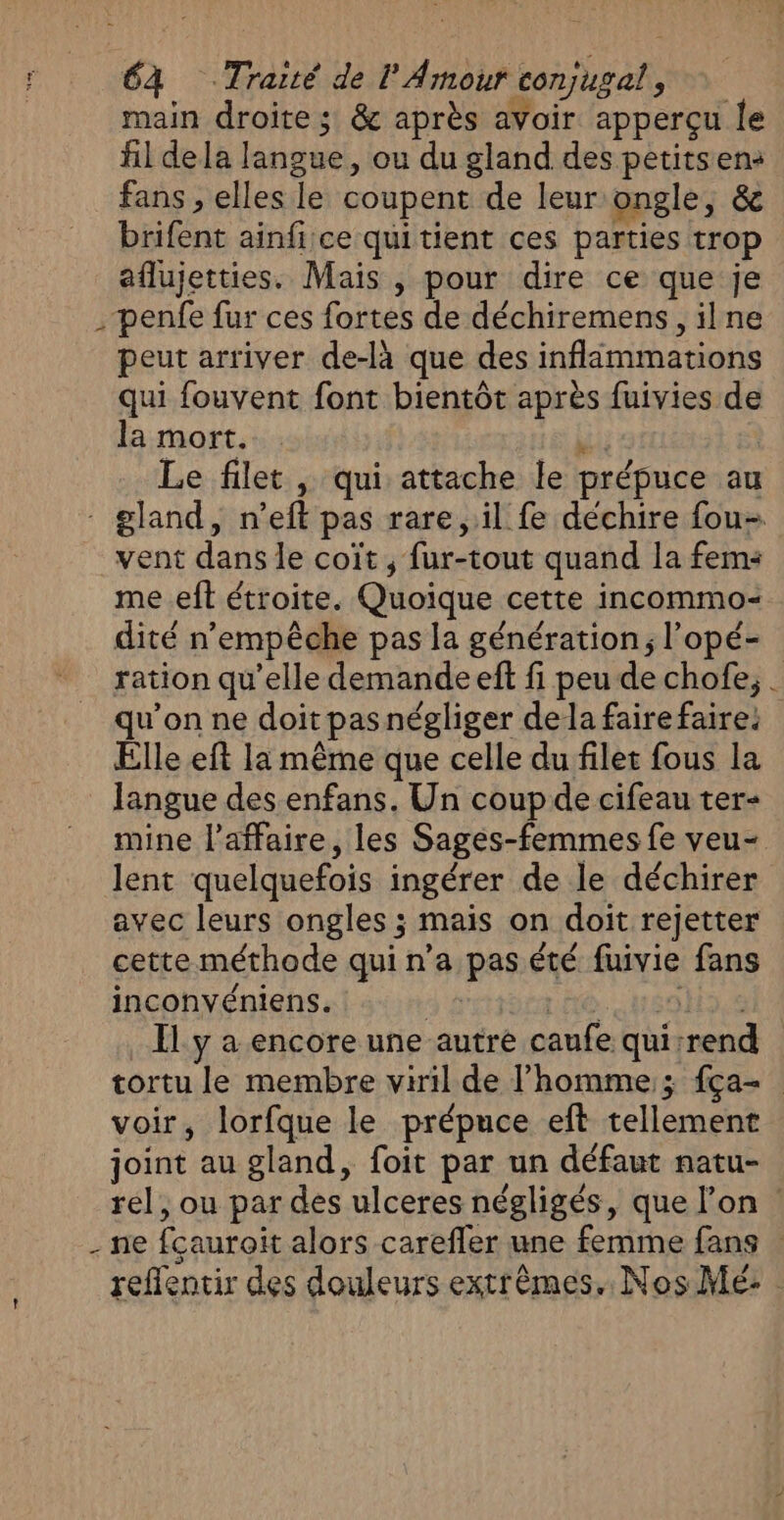 €à Traité de l Amour conjugat, main droite ; &amp; après avoir apperçu le fil dela langue, ou du gland des petits en: fans , elles le coupent de leur ongle, &amp; brifent ainfice quitient ces parties trop aflujetties. Mais , pour dire ce que je penfe fur ces fortes de déchiremens, ilne peut arriver de-là que des inflimmations qui fouvent font bientôt après fuivies de la mort. Le filet , qui attache le prépuce au - gland, n ef pas rare, il fe déchire fou vent dans le coit ; fur-tout quand la fems me eft étroite. Quoique. cette incommo= dité n empêche pas la génération; l’opé- ration qu’elle demande eft fi peu de chofe, . qu’on ne doit pas négliger dela fairefaire: Elle eft la même que celle du filet fous la langue des enfans, Un coup de cifeau ter- mine l'affaire, les Sages- femmes fe veu- lent quelquefois ingérer de le déchirer avec leurs ongles ; mais on doit rejetter cette méthode quin’a pes été Guy fans inconvéniens. Il y a encore une autre caufe qui: rend tortu le membre viril de l’homme; {ça voir, lorfque le prépuce eft tellement joint au gland, foit par un défaut natu- rel, ou par des ulceres négligés, que l’on ze cauroit alors carefler une femme fans | reffencir des douleurs extrêmes. Nos Mé: 2