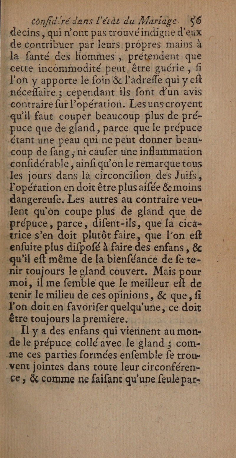 decins, qui n'ont pas trouvé indigne d’eux de contribuer par leurs propres mains à la fanté des hommes , prétendent que . cette incommodité peut. être guérie , fi lon y apporte le foin &amp; l’adrefle qui y eft néceflaire ; cependant ils font d'un avis contraire fur l'opération. Lesunscroyent qu'il faut couper beaucoup plus de pré- puce que de gland, parce que le prépuce étant une peau qui ne peut donner beau coup de fang ; ni caufer une inflammation confidérable, ainfi qu’on le remarque tous les jours dans la circoncifion des Juifs, Popération en doit être plus aifée &amp; moins dangereufe. Les autres au contraire veus lent qu'on coupe plus de gland que de prépuce, parce, difent-ils, que [a cica- _«ærice s’en doit plutôt faire, que l’on eft enfuite plus difpofé à faire des enfans , &amp; qu’il eft même de la biénféance de fe te- _nir toujours le gland couvert. Mais pour moi, il me femble que le meilleur eft de tenir le milieu de ces opinions, &amp; que ; fi - l'on doit en favorifer quelqu’une, ce doit être toujours la premiere. Ily a des enfans qui viennent au mon- de le prépuce collé avec le gland ; com- -me ces parties formées enfemble fe trou- -Vent jointes dans toute leur circonféren- ce, &amp; comme ne faifant qu'une feulepar-