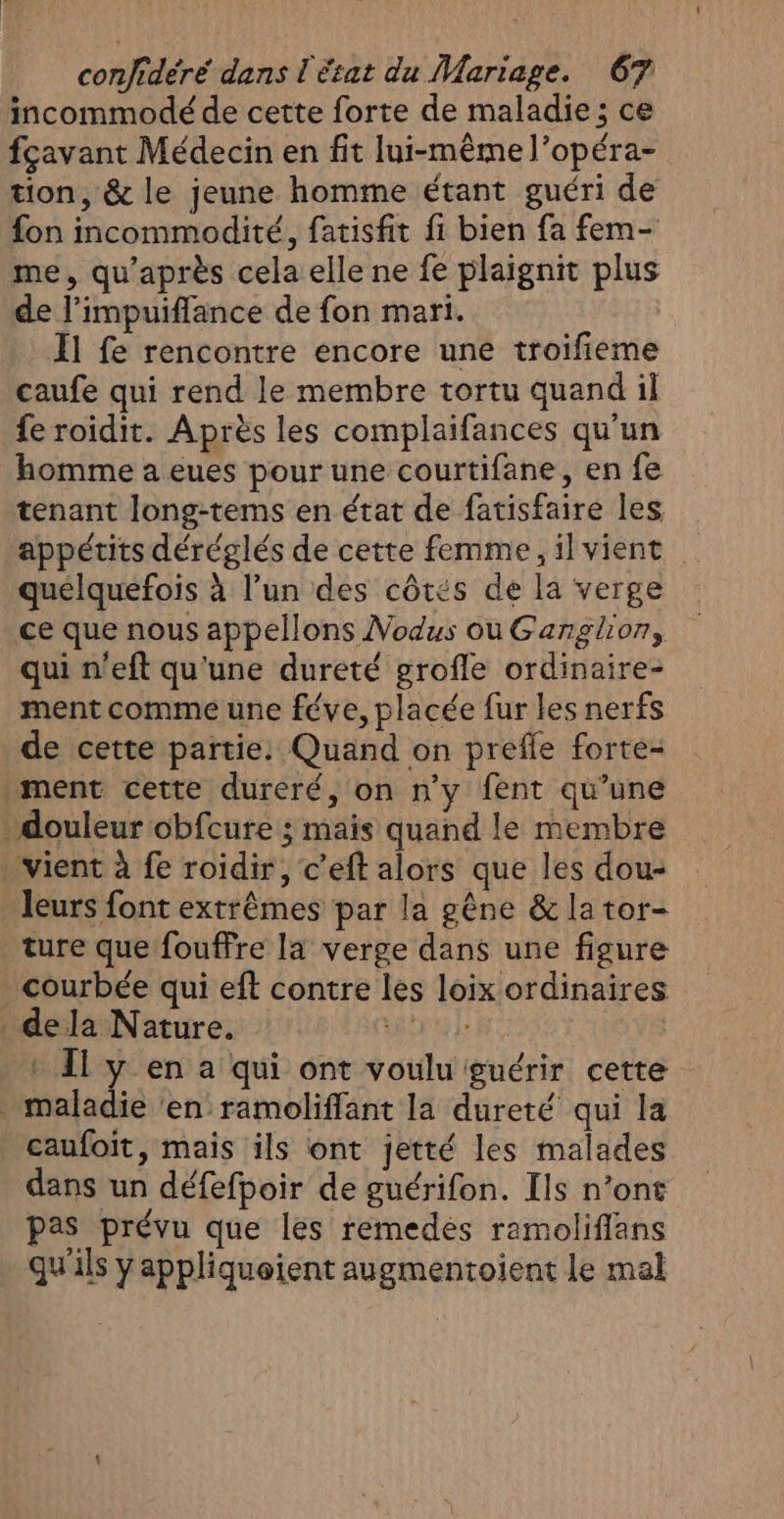 incommodé de cette forte de maladie; ce fçavant Médecin en fit lui-même l’opéra- tion, &amp; le jeune homme étant guéri de fon incommodité, fatisfit fi bien fa fem- me, qu'après cela elle ne fe plaignit plus de l’impuiflance de fon mari. Il fe rencontre encore une troifieme caufe qui rend le membre tortu quand il fe roidit. Après les complaifances qu'un homme a eues pour une courtifane, en fe tenant long-tems en état de fatisfaire les appétits déréglés de cette femme, il vient quelquefois à l’un des côtés de la verge ce que nous appellons Vodus ou Ganglion, qui n'eft qu'une dureté grofle ordinaire- ment comme une féve, placée fur les nerfs de cette partie. Quand on prefle forte- ment cette dureré, on n'y fent qu’une . douleur obfcure ; mais quand le membre . vient à fe roidir, c’eft alors que les dou- leurs font extrêmes par la gêne &amp; la tor- ture que fouffre la verge dans une figure courbée qui eft contre les loix ordinaires dela Nature. étre le | + Il y en a qui ont voulu guérir cette . maladie ‘en ramoliffant la dureté qui la caufoit, mais ils ont jetté les malades dans un défefpoir de guérifon. Ils n’ont pas prévu que les remedés ramoliflans qu'ils y appliqueient augmentoient le mal