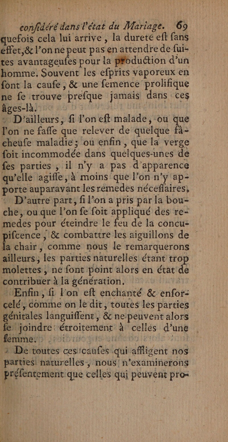 CA confidéré dans l'état du Mariage. 69 quefois cela lui arrive , la dureté eff fans effet,&amp; l’on né peut pas en attendre de fui- tes avantageufes pour la pfoduction d’un homme, Souvent les efprits vaporeux en font la caufe , &amp; une femence prolifique ne fe trouve prefque jamais dans ces âges-la. | à » D'ailleurs, fi l’oneft malade, ou que l'on ne fafle que relever de quelque fà- cheufe maladie; ou enfin, que la verge foit incommodée dans quelques-unes de fes parties , il n'y a pas d'apparence qu’elle agifle, à moins que l’on n’y ap- porte auparavant les rémedes néceflaires, + D'autre part, fi l’on a pris par la bou- che, ou que l’on fe foit appliqué des re- medes pour éteindre le feu de la concu- pifcence , &amp; combattre les aiguillons de la chair, comme nous le remarquerons ailleurs, les parties naturelles étant trop molettes , ne font point alors en éatdS contribuer à la génération. DNS - Enfin, fi l'on eft enchanté &amp; enfor- celé, comme on le dit, toutes les parties génitales languiflent, &amp; ne peuvent alors fe” joindre: étroitement à cellés d’une Map) Sebtbibo ge nn etes vr 1 Dertoutes cesicaufes qui afligent nos parties! naturelles, nous! n’examinerong préfentement que celles qui peuvent pro=