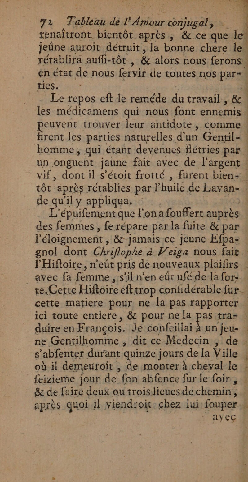 È A 72 Tableau de l'Aniour conjugal TA a renaîtront bientôt après , &amp; ce que le jeûne auroit détruit, la bonne chere le. rétablira aufli-tôt , &amp; alors nous ferons: en état de nous fervir de toutes nos par=. ties. Le repos eft le reméde a travail , &amp; les médicamens qui nous font peser. } peuvent trouver leur antidote ; comme firent les parties naturelles d'un Gentil-. homme, qui étant devenues flétries par un ongnent jaune fait avec de l'argent vif, dont il s’étoit frotté , furent bien- : tôt après rétablies par l'huile de Lavan- de qu’il y appliqua. L'épuifement que l'on afouffert auprès des femmes, fe répare par la fuite &amp; par l'éloignement, &amp; jamais ce jeune Efpa- gnol dont Chriflophe à Weiga nous fait | l'Hiftoire, n'eût pris de nouveaux plaifirs _avec fa fémme , s’il n’en eût ufé de la for: te.Cette Faire efttrop confidérable fur cette matiere pour ne la pas rapporter … ici toute entiere, &amp; pour ne la pas tra- duire en Francois. Je confeillai à un jeu- … ne Gentilhomme , dit ce Medecin , de s ‘abfenter durant quinze jours de la Ville . où il demeuroit , de monter à cheval le : feizieme jour de fon abfence furle foir, &amp; de faire deux ou troislieuesdechemin, après quoi il viendroit chez lui: fouper k ayec