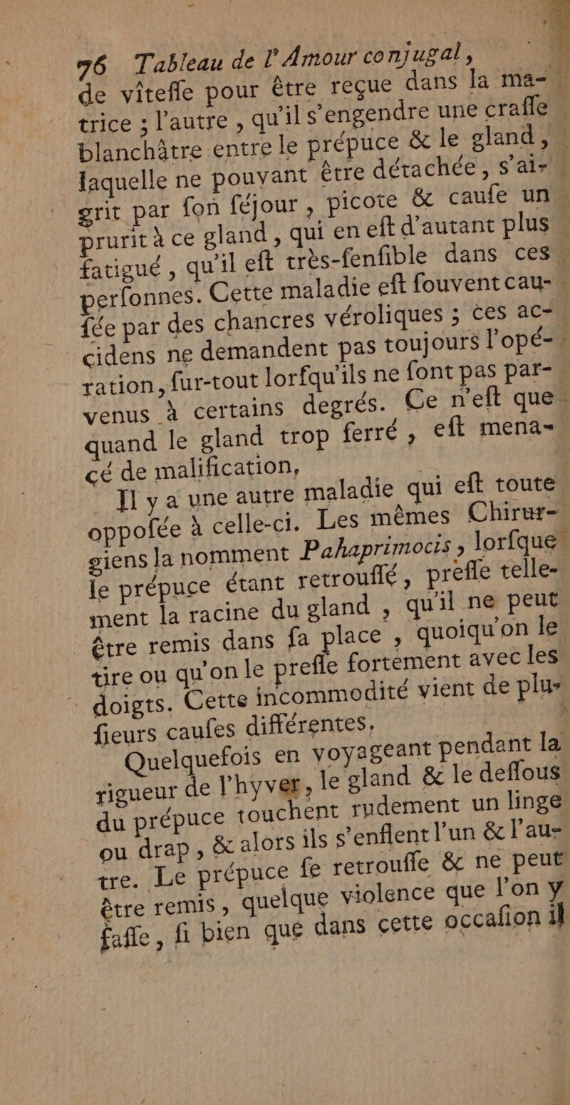 de vitefle pour Être reçue dans la ma- ü trice ; l'autre, qu'il s’engendre une craffe À blanchâtre entre le prépuce &amp; le gland, faquelle ne pouvant être détachée, s'air grit par fon féjour , picote &amp; caufe un À prurit à ce gland, qui en eft d'autant plus ; fatigué, qu'il eft très-fenfible dans ces. erfonnes. Cette maladie eft fouventcau- fée par des chancres véroliques ; ces ac- | cidens ne demandent pas toujours l’opé- ration, fur-tout lorfqu'ils ne font pas par- Venus à certains degrés. Ce n'eft que quand le gland trop ferré , eft mena=. cé de malification, | ie J1 y a une autre maladie qui eft toute oppofée à celle-ci. Les mêmes Chirur-, giens la nomment Pahaprimocis ; lorfque le prépuce étant retrouilé , prefle telle- ment la racine du gland , quil ne peut être remis dans fa place, quoiqu'on le tire ou qu'on le prefle fortement avec les + doigts. Cette incommodité vient de plu fieurs caufes différentes, 15 Quelquefois en voyageant pendant la rigueur de lhyver, le gland &amp; le deffous. du prépuce touchent rudement un linge ou drap, &amp; alors ils s’enflent l'un &amp; l'au- tre. Le prépuce fe retrouffle &amp; ne peut être remis quelque violence que l’on y fafle, fi bien qué dans cette occafion il