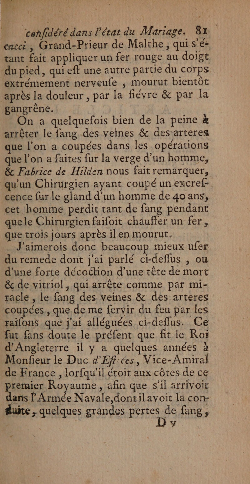 cacci , Grand-Prieur de Malthe, qui s'é- tant fait appliquer un fer rouge au doigt du pied, qui eft une autre partie du corps extrémement nerveufe ; mourut bientôt après la douleur , par la fiévre &amp; par la A gangrène. On a quelquefois bien de la peine à arrêter le fang.des veines &amp; des-arteres que l’on a coupées dans les opérations ue l’on a faites fur la verge d’un homme, &amp; Fabrice de Hilden nous fait remarquer, qu'un Chirurgien ayant coupé un excref- cence fur le gland d’un homme de 4o ans, cet homme perdit tant de fang pendant quele Chirurgien faifoit chauffer un fer, que trois jours après il en mourut. J'aimerois donc beaucoup mieux ufer du remede dont j'ai parlé ci-deflus , ou d'une forte décoction d’une tête de mort &amp; de vitriol, qui arrête comme par mi- racle , le fang des veines &amp; des arteres coupées., que. de me fervir du feu par les. raifons que j'ai alléguées ci-deflus. Ce fut fans doute le préfent que fit le Roi d'Angleterre il y a quelques années à Monfieur le Duc d'Eff:ces, Vice- Amiral de France , lorfqu’il étoit aux côtes de ce premier Royaume, afin que s’il arrivoit dans l Armée Navale,dontilavoit la con- duite, quelques grandes RFF de fang ,