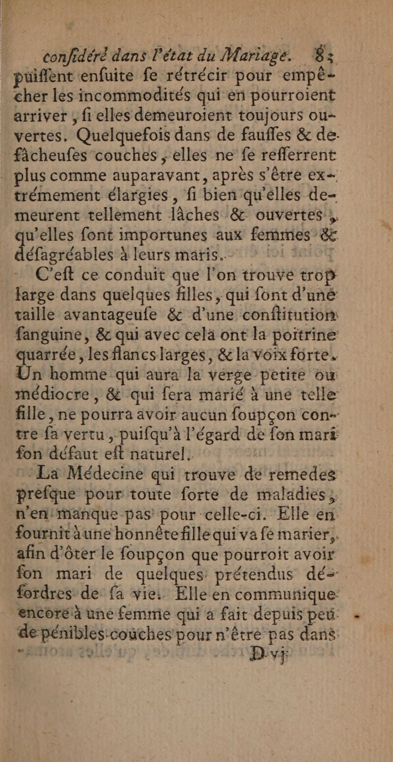 Fa confidéré dans l’état du Mariage. 83 püiffent enfuite fe rétrécir pour empé- cher les incommodités qui en pourroient arriver ; fi elles demeuroient toujours ou- vertes. Quelquefois dans de faufles &amp; de. fâcheufes couches ; elles ne fe refferrent . plus comme auparavant, après s'être ex trémement élargies, fi bien qu'elles de- meurent tellement lâches &amp; ouvertes; qu’elles font importunes aux femmes &amp; défagréables à leurs maris. * :1 227 C’eft ce conduit que l’on trouve trop farge dans quelques filles , qui font d’uné taille avantageufe &amp; d’une conffitution: fanguine, &amp; qui avec cela ont la poitrine quarrée , lesflancslarges, &amp;lavoïx forte. Un homme qui aura la verge petite ow médiocre , &amp; qui fera marié à une telle fille , ne pourra avoir aucun foupçon con- tre fa vertu, puifqu’à l'égard de fon mark fon défaut eft naturel. | ; La Médecine qui trouve dé remedes préfque pour toute forte de maladies; n'en:Manque pas: pour celle-ci. Elle en. fournit aune honnêtefille qui va fé marier, afin d'ôter le foupçon que pourroit avoir fon mari de quelques prétendus dé= fordres de fa vie: Elle en commuñique encoréà une femme qui a fait depuis peu - de pénibles:couches pour n'être pas dans: D vr