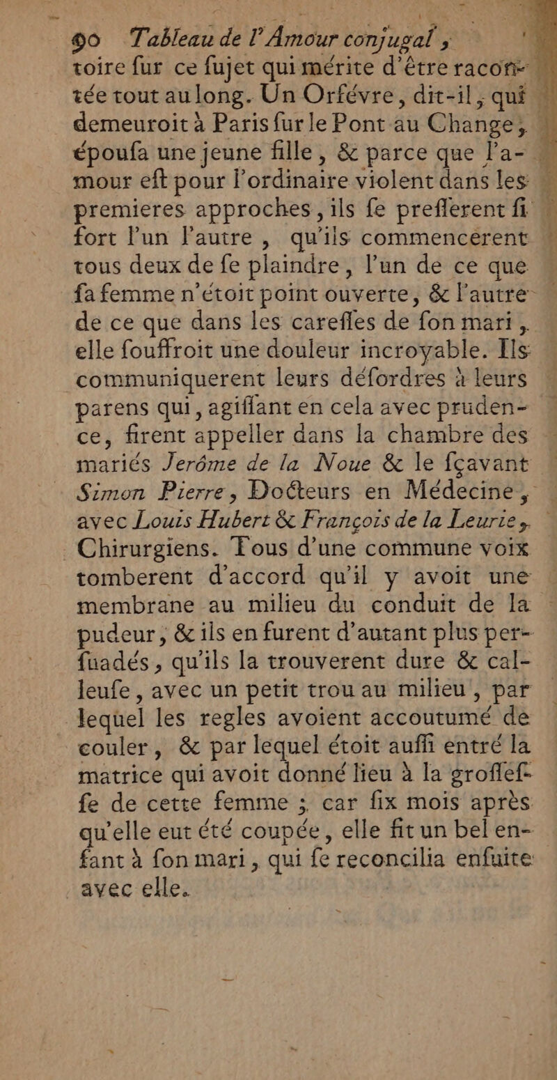 _ 90 Tableau de l’ Amour conjugal ; d. toire fur ce fujet qui mérite d'étreracon- . tée tout au long. Un Orfévre, dit-il; qui À demeuroit à Paris fur le Pont au Change, | époufa une jeune fille, &amp; parce que l'a- mour eft pour lordinaire violent dans les  premieres approches, ils fe preflerent fi w fort lun l'autre , qu'ils commencerent tous deux de fe plaindre, l’un de ce que fa femme n’étoit point ouverte, &amp; l'autre de ce que dans les carefles de fon mari, elle fouffroit une douleur incroyable. [ls communiquerent leurs défordres à leurs parens qui, agiflant en cela avec pruden- ce, firent appeller dans la chambre des mariés Jerôme de la Noue &amp; le fçavant Simon Pierre, Docteurs en Médecine, avec Louis Hubert &amp; François de la Leurie, Chirurgiens. Tous d’une commune voix tomberent d'accord qu'il y avoit une membrane au milieu du conduit de la pudeur, &amp; ils en furent d'autant plus per- fuadés, qu’ils la trouverent dure &amp; cal- leufe , avec un petit trou au milieu, par lequel les regles avoient accoutumé de couler, &amp; par lequel étoit auffi entré la matrice qui avoit donné lieu à la groffef fe de cette femme ; car fix mois après qu'elle eut été coupée, elle fit un bel en- fant à fon mari, qui fe reconcilia enfuite avec elle.