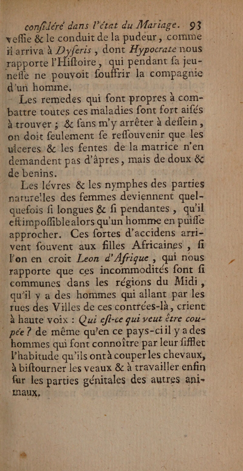 ATRY “CT 1 GR lee 3 w. confiléré dans l’état du Martage. 93 vefie &amp; le conduit de la pudeur, comme il arriva à Dyferis , dont Hypocrate nous rapporte l'Hifloire , qui pendant fa jeu- nefle ne pouvoit fouffrir la compagnie d’un homme, + Les remedes qui font propres à com- battre toutes ces maladies font fort aifés htrouver ; &amp; fans m'y arrêter à deflein, on doit feulement fe reflouvenir que les uiceres &amp; les fentes de la matrice n'en demandent pas d’âpres, mais de doux &amp; _ de benins. Les lévres &amp; les nymphes des parties nature!les des femmes deviennent quel- quefois fi longues &amp; fi pendantes, qu'il efimpofñfiblealors qu'un homme en puifle approcher. Ces fortes d’accidens arri- vent fouvent aux filles Africaines , fi Fon en croit Leon d'Afrique , qui nous rapporte que ces incommodités font fi communes dans les régions du Midi, _ qu’il y a des hommes qui allant par les rues des Villes de ces contrées-là, crient à haute voix : Qui efl-ce qui veut être cou- * pée ? de même qu’en ce pays-ciil yades hommes qui font connoître par leur fifflec l’habitude qu’ils ontà couper les chevaux, à biftourner les veaux &amp; à travailler enfin far les parties génitales des autres ani- EAUX, nt