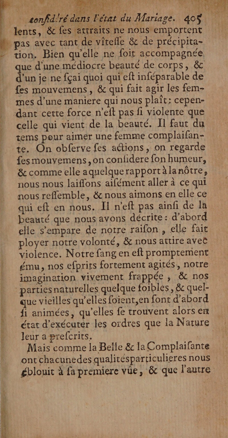 a \y La ; Er &gt; &lt; = TO æonfid'ré dans LU à D pas avec tant de vîreffe &amp; de précipita- - tion. Bien qu'elle ne foit accompagnée que d'une médiocre beauté de corps, &amp; d'un je ne fçai quoi qui eft inféparable de fes mouvemens, &amp; qui fait agir les fem- mes d’une maniere qui nous plaît: cepen- ‘dant cette force n’eft pas fi violente que celle qui vient de la beauté. Il faut du tems pour aimer une femme complaifan- te. On obferve fes adtions, on regarde fes mouvemens, on conlidere fon humeur, &amp; comme elle aquelquerapportàlanôtre, nous nous laiflons aifément aller à ce qui | nous reffemble, &amp; nous aimons en elle ce qui eft en nous. Il n'eft pas ainfi de la beauté que nous avons décrite : d’abord elle s'empare de notre raïfon, elle fait ployer notre volonté, &amp; nous attire aveë violence. Notre fang en eft promptement ému, nos efprits fortement agités, notre imagination vivement frappée , &amp; nos partiesnaturelles quelque foibles , &amp;c quel- que vieilles qu’elles foient,en font d'abord fi animées, qu’elles fe trouvent alorsen état d'exécuter les ordres que la Nature “ Jeuraprefcrits. | Mais comme la Belle &amp; la Complaifante ont chacunedes qualitésparticulieres nous e ?