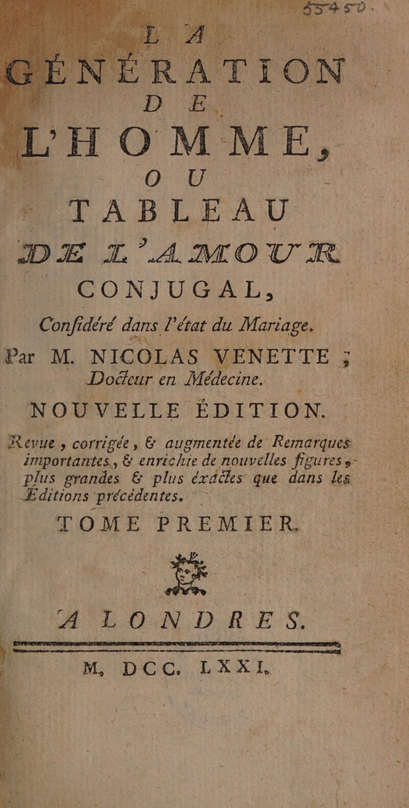 TABLEAU DE L'AMOUR RAAICONJUGAL., Conjfidéré dans. l'état du Mariage. Par M. NICOLAS VENETTE ; ; Doéeur en Mélecine: NOUVELLE ÉDITION. Revue » corrigée, &amp; augmentée de Rernarques importantes, &amp; enrichie de nouvelles figures »- Æditions précédentes. Fe TOME PREMIER H'LONDRES. mDCG, LXXI