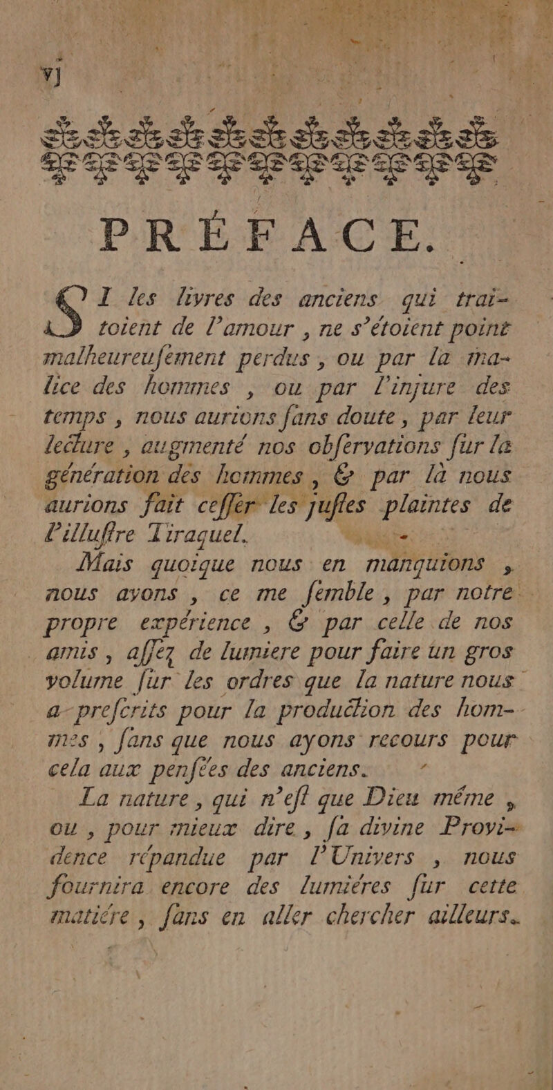 4° Y] téitiiiése CCE E ES PRÉFACE. I Zes livres des anciens qui traï- totent de l’amour , ne s’étoient point malheureufement perdus , ou par la ma- lice des hommnes , ou par l’injure des temps , nous aurions fans doute, par leur lecture , augmenté nos obférvations fur le génération des hommes, &amp; par là nous aurions fait CD EST AIRES plaintes de Pilluffre Tiraguel. ut Mais quoique nous en manquions nous ayons , ce mme fémble, par notre propre expérience , € par celle de nos amis , affez de lurniere pour faire un gros volurne [ur Les ordres que la nature nous a-prefcrits pour la produélion des hom- nes , fans que nous ayons recours pour cela aux penfées des anciens: La nature, qui n’eff que Dieu même , ou , pour rnieux dire, [a divine Proyi- dence répandue par l'Univers , nous fournira encore des lumieéres fur cette matiére , fans en aller chercher ailleurs.