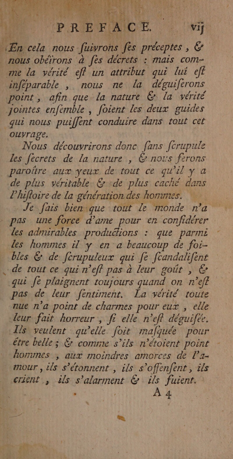 Cu JA RC CA PERAPERUNACÉE, 2 Mie En cela nous fuivrons fes préceptes , &amp; nous obéïrons à fes décrets : mais com- ane la vérité eff un attribut qui lui eff inféparable , nous ne la déguiferons point, afin que la nature &amp; la vérité jointes enfémble , foient les deux guides qui nous puiffent conduire dans tout cet ouvrage. | Nous découvrirons donc fans ferupule les fécrets de la nature , 6 nous ferons paroïtre aux yeux de tout ce qu’il y a de plus véritable. &amp; «de plus caché dans l’hifloire de la génération des honunes. Je fais bienvque tout Le monde n’a - pas une force d’amne pour en confidérer les admirables productions : que parmi les hommes il y en a beaucoup de for- bles &amp; de ftrupuleux qui fe fcandalifent de tout ce qui r'eff pas à leur goût , © qui fe plaignent toujours quand on n’ef£ pas de leur fèntinent. La vérité toute nue n'a point de charmes pour eux , elle leur fait horreur , ft elle n’efl déguifée. ls veulent qu’elle. foit mafquée pour être belle; &amp; conune s’ils n’étoient point homunes , aux moindres amorces de l’a- mour , ils s’étonnent , ils s’offenfent, ils crient , ils s'alarment &amp; ils fuient. : | À 4