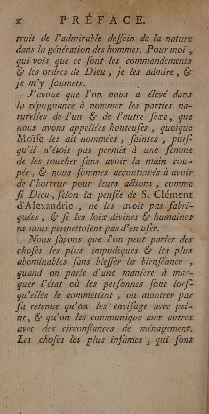 X truit de P ad db 4e de la nature dans la génération des hommes. Pour moi , qui vois que ce font Les commandements &amp; Les ordres de Dieu, je les admire, &amp; je m'y fourmets. J'ayoue que. l’on nous à élevé dans da répugnance à nommer les parties na- turelles de l'un € de l'autre fexe, que nous avons appelées honteufes , quoique Moïfe {es ait nommées, faintes, puif- qu'il n'étoit pas permis à une MEN de Les toucher fans avoir la main cou- pée , &amp; nous fommes accouturnés à avoir . de l'horreur pour leurs aélions , comme fe Dieu, felon la penfée de S. Clément d'Alexandrie , ne Les ayoit pas fabri- quées , &amp; f? Les loix divines &amp; humaines ne nous pertnettoient pas d'en ufér. Nous fàyons que l'on peus parler des chofes Les plus impudiques @ les plus abominables fans blefler Le bienféance ; quand on parle d’une maniere &amp; mnar- quer l'état où Les perfonnes font lorf- gu’elles le commettent , ow montrer Par Ja retenue qu'on les envifage ‘avec pei- ne, @ qu’on les communique aux autres avec des circonflances de ménagement. Les chofes les plus infames , qui (on£ |