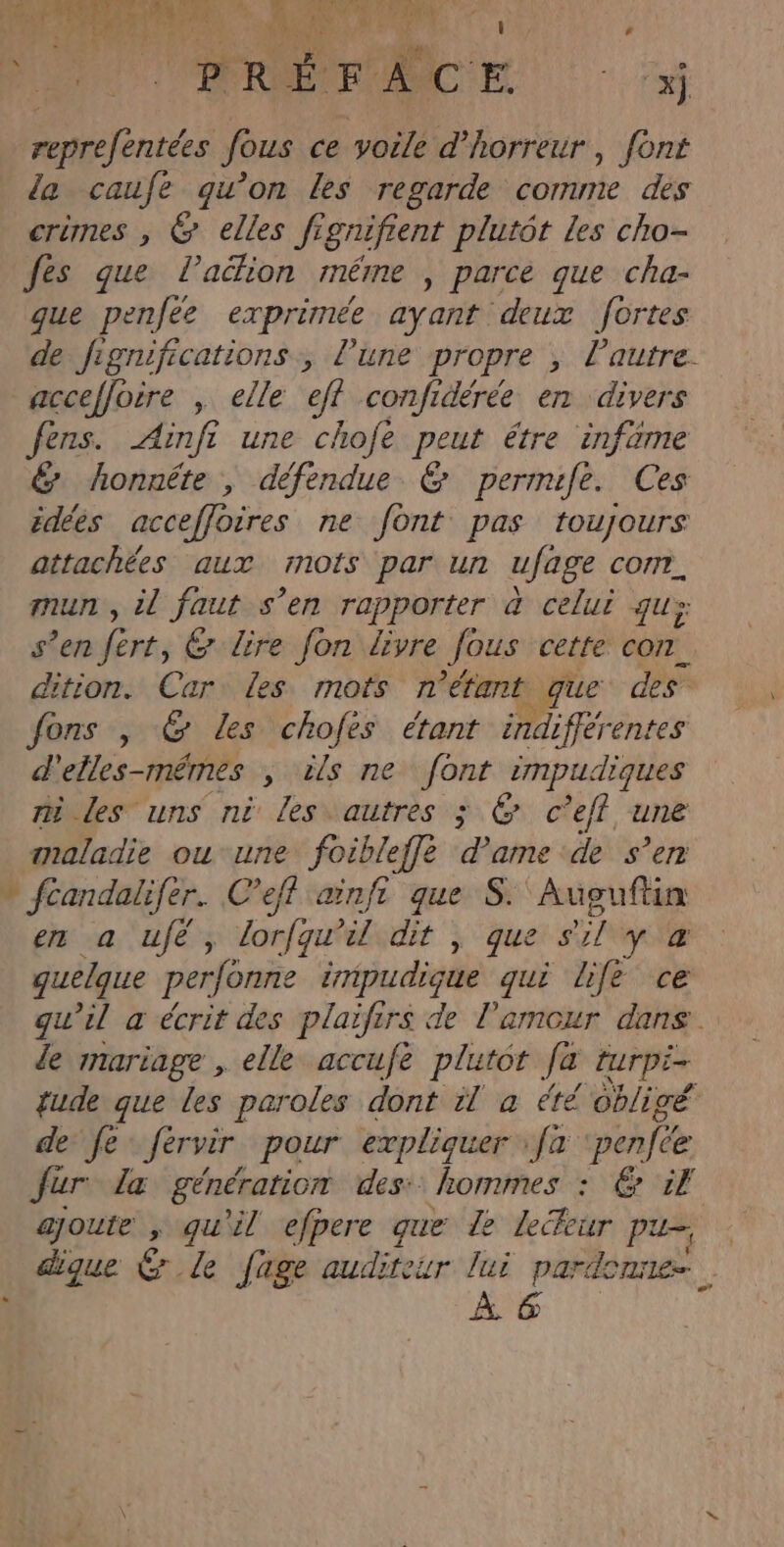 RTL. EUR PAN. à ‘ ide je 1 reprefentées fous ce voile d'horreur, font la caufe qu'on Les regarde comme des crimes , &amp; elles fignifient plutôt Les cho- fes que l’aclion méme , parce que cha- que penfeée exprimée ayant deux fortes de fignifications, l’une propre ; l’autre. acceffoire , elle eff confidérée en divers fers. Ainfi une chofe peut étre infame &amp; honnête , défendue © permife. Ces édées acceffoires ne font pas toujours attachées aux mots par un ufage COM. mun, il faut s’en rapporter à celui qu: s’en fért, &amp; Lire fon livre Jous cette CON. dition. Car: les mots n'étant que des fons , &amp; Les chofés étant indiflérentes d'elles-mémes ; ils ne font rmpudiques mi les uns ni les autres ; &amp; c’efl une aaladie ou une foibleffe dame de s’en » fcandalifer. C’eff ainft que S.'Auseuftin sa fes Lorie dit , que sil yæ quelque perfonne impudique qui life ce qu’il a écrit des plaifirs de l'amour dans. le mariage , elle accufe plutot Ja turpi- tude que les paroles dont il à été obligé de fe Jérvir pour expliquer fa penfée ur. læ génération des: hommes : 6 1 ajoute , qu'il efpere que Le leékur pu- À