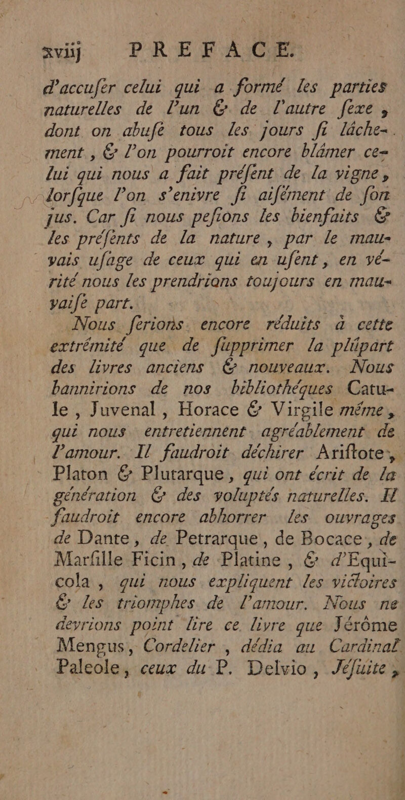 xiÿ PREFACE daccufer celui qui a formé les parties naturelles de l’un 6 de l'autre fexe , dont on abufe tous les jours ft lâche. nent. , &amp; l’on pourroit encore blämer ce- lui qui nous a fait préfent de. la vigne, dorfque l’on s’enivre fi aifément de for jus. Car fi nous pefions les bienfaits &amp; Les préfents de la nature, par le ALL vais ufage de ceux qui en ufent, en vé- rité nous les prendrions toujours en mau- vaife part. Nous férions encore réduits à cefte extrémité que de füpprimer la plipart des livres anciens &amp; nouveaux. Nous bannirions de nos bibliothéques Catu- le , Juvenal , Horace &amp; Virgile méme, gui nous entretiennent agréablement. de Pamour. Il faudroit. déchirer Ariftote:, Platon &amp; Plutarque, gui ont écrit de la génération © des yoluptés naturelles. H faudroit encore abhorrer les ouvrages de Dante, de Petrarque, de Bocace,, de Marfille Ficin, de Platine, &amp; d'Equi- cola, gui nous expliquent les viéloires &amp; Les tréomphes de l'amour. Nous ne devrions point lire ce livre que Jérôme Mengus, Cordelier | dédia au Cardinal Paleole, ceux du P. Delvio, Jéluite,, 4