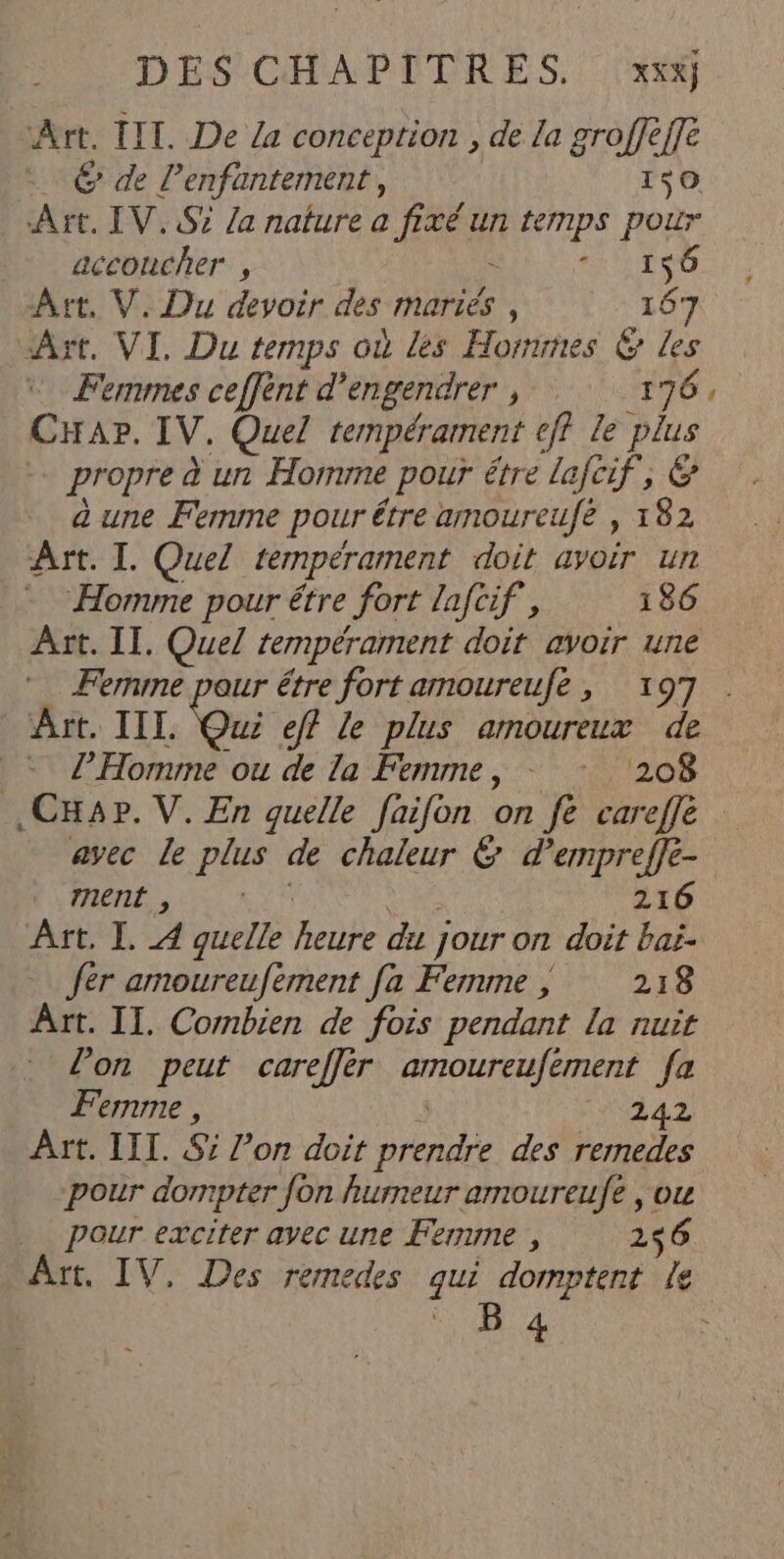 DES CHAPITRES, |x## Art. IIT. De a conception , de La groffèffe © de l’enfantement, 1$0 Art. IV. Si /a nature a fixé un ternps pour _ accoucher , = AI due] Art, V. Du devoir des mariés , 167 Aït. VI. Du temps où les Hornmes 6 Les Femmes ceffént d’engendrer , 176, CHapr. IV. Quel tempérament cff le plus propre à un Homme pour étre lafcif, € a une Femme pour étre amoureufé , 182 Art. I. Quel tempérament doit avoir un Homme pour étre fort laftif, 186 Ârt. IT. Quel tempérament doit avoir une … Femme pour être fort amoureufe , 197 Art. III. Qui eff le plus amoureux de = l'Homme ou de la Femme, - : 208 ,CHa4p. V. En quelle faifon on fe careffe avec Le plus de chaleur &amp; d’empreffe- ment , era 216 Ait, I. 4 quelle heure du jour on doit bai. fer amoureufement fa Femme ; 218 Art. II. Combien de fois pendant la nuit lon peut careffèr amoureufement [a Femme , 242 Art. III. S° l’on doit prendre des remedes pour dompter fon humeur amoureufe , ou Pour exciter avec une Ferme , 2$6 Art, IV, Des remedes qui domptent Le ‘8 4 1