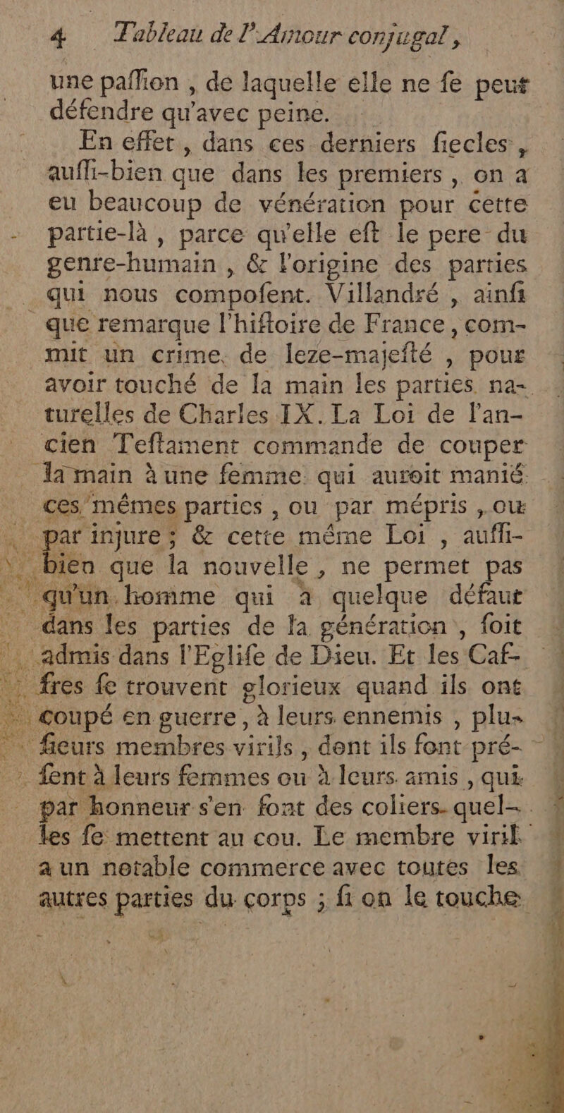 une pañlion , de laquelle elle ne fe peut défendre qu'avec peine. En effet , dans ces derniers fiecles , auffi-bien que dans les premiers, on à eu beaucoup de vénération pour cette - partie-là , parce qu'elle eft le pere du genre- “humain: &amp; l'origine des parties _qui nous compofent. Villandré , ainfi que remarque l'hiftoire de France , com- mit un crime, de leze-majefté , pour avoir touché de la main les parties na- turelles de Charles IX.La Loi de lan- cien Teftament commande de couper Ja main à une femme qui auroit manié ces mêmes partics , Ou par mépris ,.OW à Ke injure ; &amp; cette même Loi, ao M Dien que la nouvelle , ne permet pas qu'un homme qui à quelque défaut dans les parties de la génération, foit 4 admis dans l'Eglife de Dieu. Et les Caf- 1 . fres fe trouvent glorieux quand ils ont none en guerre, à leurs ennemis plus ficurs membres virils, dont ils font pré- f . ent à leurs femmes ou à leurs amis, qui 4 par honneur s'en font des coliers. quel. ! les fe mettent au cou. Le membre viril # a un notable commerce avec toutes les  autres parties du çorps ; fi on le touche