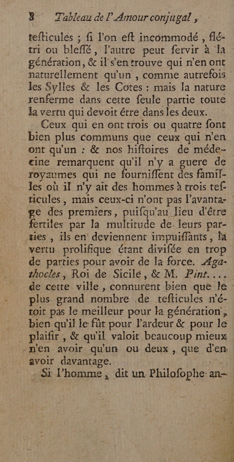 tefticulés ; fi l'on eft incommodé , flé- tri ou bleffé, l’autre peut fervir à Îa génération, &amp; il s'en trouve qui n’en ont naturellement qu'un , comme autrefois les Sylles &amp; les Cotes : mais la nature renferme dans cette feule partie toute la vertu qui devoit être dans les deux. Ceux qui en ont trois ou quatre font bien plus communs que ceux qui n’en ont qu'un : &amp; nos hiffoires de méde- cine remarquent qu'il n'y a guere de royaumes qui ne fourniflent des famil- les où il n'y ait des hommes à trois tef- ticules, mais ceux-ci n'ont pas l’avanta- ge des premiers, puifqu’au lieu d'être fertiles par la multitude de. leurs par- ties , ils en deviennent impuiflants, la vertu prolifique étant divifée en trop de parties pour avoir de la force. Aga- thocles, Roi de Sicilé, &amp; M. Pint. ... de cette ville , connurent bien que le plus grand nombre de tefticules n'é- toit pas le meilleur pour k génération, bien. qu'il le füt pour l'ardeur &amp; pour le plaifir, &amp; qu'il valoit beaucoup mieux -nen avoir qu'un ou deux, que d'en avoir davantage. - - Si l’homme, dit un Philofophe an-