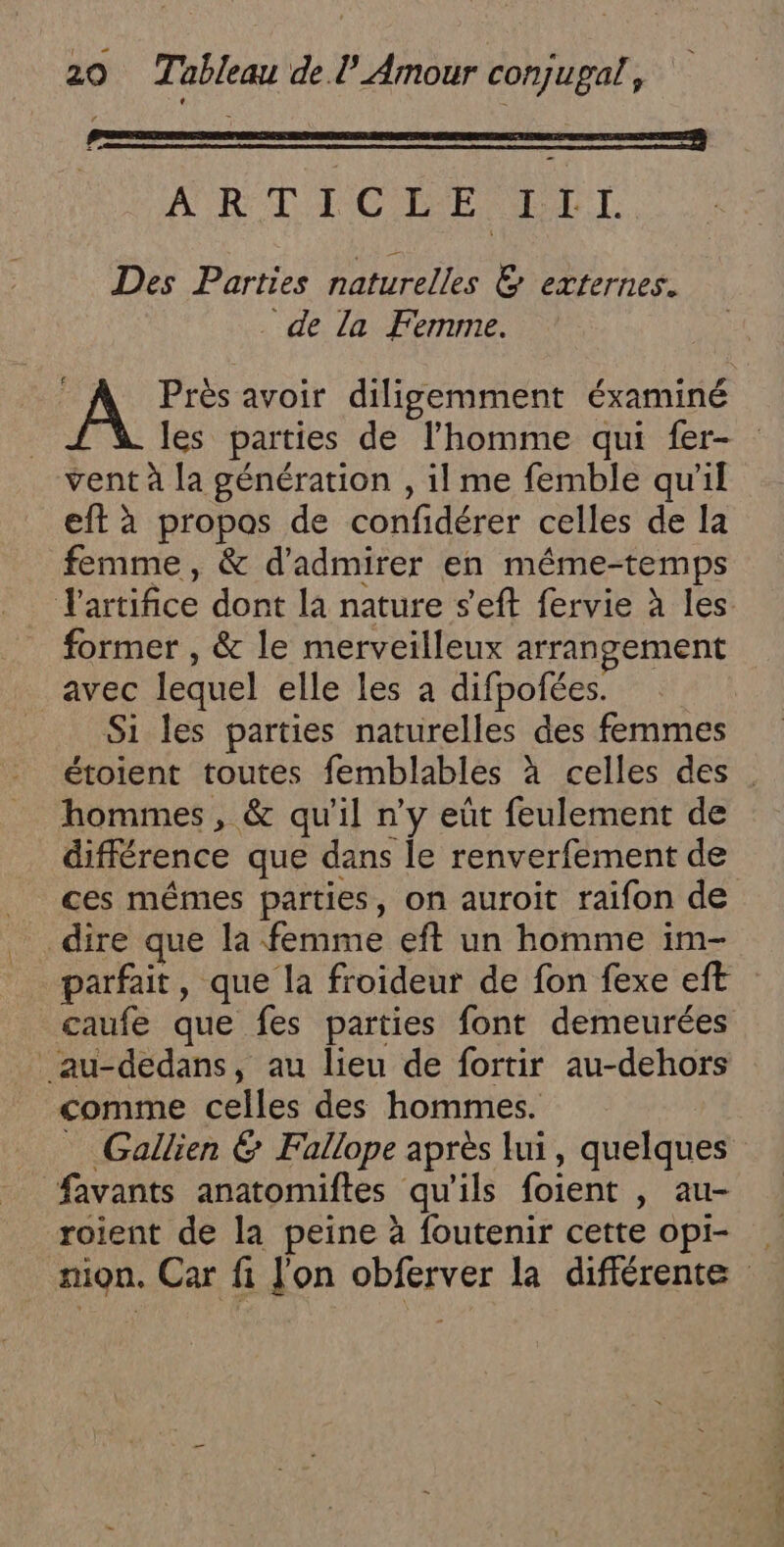 EE CU DE D DES PA See: DS Ua Des Parties naturelles &amp; externes. . de la Femme. A Près avoir diligemment éxaminé les parties de l’homme qui fer- vent à [a génération , il me femble quil eft à propos de confidérer celles de la femme, &amp; d'admirer en même-temps Tartifice dont la nature s'eft fervie à les. former , &amp; le merveilleux arrangement avec lequel elle les à difpofées. Si les parties naturelles des femmes étoient toutes femblables à celles des . hommes, &amp; qu'il n’y eût feulement de différence que dans le renverfement de ces mêmes parties, on auroit raifon de dire que la femme eft un homme im- parfait, que la froideur de fon fexe eft caufe que fes parties font demeurées _au-dedans, au lieu de fortir au-dehors comme celles des hommes. _ Gallien &amp; Fallope après lui, quelques favants anatomiftes qu'ils foient , au- roient de la peine à foutenir cette opi- . ion. Car fi J'on obferver la différente