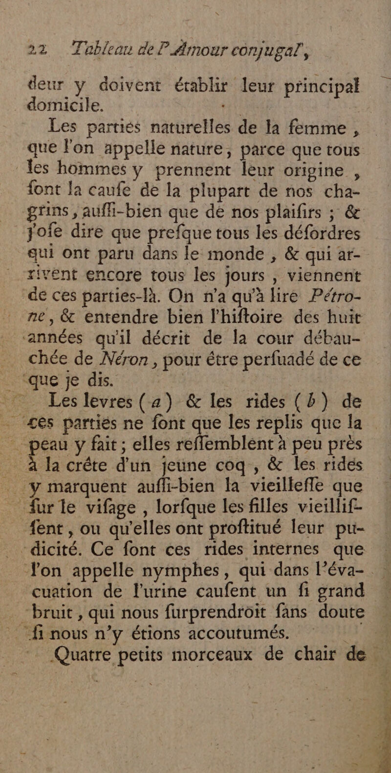 deur y doivent établir leur principal domicile. Hit Les parties naturelles de la femme, que l'on appelle nature, parce que tous les hommes y prennent leur origine , font la caufe de la plupart de nos cha- grins , aufli-bien que dé nos plaifirs ; &amp; jofe dire que prefque tous les défordres qui ont paru dans le monde , &amp; qui ar- rivent encore tous les jours , viennent de ces parties-là. On n’a qu'à bre Pétro- ne, &amp; entendre bien l'hiftoire des huit ‘années qu'il décrit de la cour débau- . chée de Néron, pour étre perfuadé de ce _ ‘que je dis. Les levres (4) &amp; les rides (b) de ces partiés ne font que les replis que la … peau y fait; elles reffemblént à peu près _ à la crête d'un jeune coq , &amp; les rides furle vifage , lorfque les filles vieïllif- fent , ou qu'elles ont proftitué leur pu- -dicité. Ce font ces rides internes que Jon appelle nymphes, qui dans lPéva- cuation de l'urine caufent un fi grand “bruit, qui nous furprendroit fans doute fi nous n’y étions accoutumés. 11,7 Quatre petits morceaux de chair de. . h :