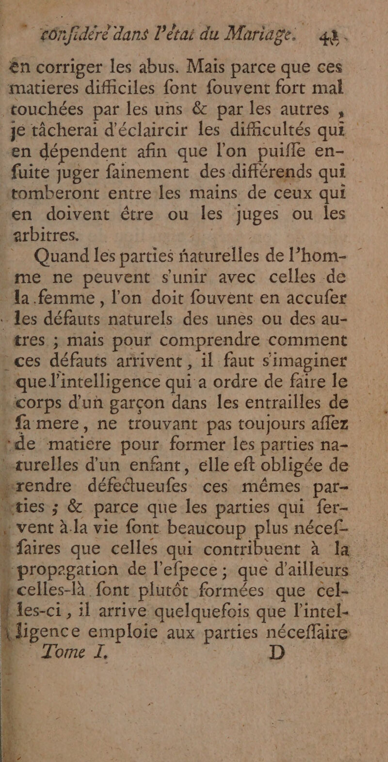 £n corriger les abus. Mais parce que ces imatieres difficiles font fouvent fort mal +ouchées par les uns &amp; par les autres , je tâcherai d'éclaircir les difficultés qui en dépendent afin que l'on puifle en- fuite juger fainement des différends qui tomberont entre les mains de ceux qui “en doivent être ou les juges ou les arbitres. RUES | = Quand les parties ñaturelles de l’hom- me ne peuvent s'unir avec celles de la femme, l'on doit fouvèent en accufer les défauts naturels des unes ou des au- tres ; mais pour comprendre comment : ces défauts arrivent, il faut s’imaginer * que l'intelligence qui à ordre de faire le “corps d'un garçon dans les entrailles de fa mere, ne trouvant pas toujours aflez de matiere pour former les parties na- wæurelles d'un enfant, elle eft obligée de “rendre défectueufes ces mêmes par- “tes ; &amp; parce que les parties qui fer- « vent à.la vie font beaucoup plus nécef- { faires que celles qui contribuent à la “propagation de l'efpece ; que d'ailleurs “celles-là font plutôt formées que cel- les-ci1 , :l arrive quelquefois que l’intel- A ligence emploie aux parties néceflaire D Zone I. |