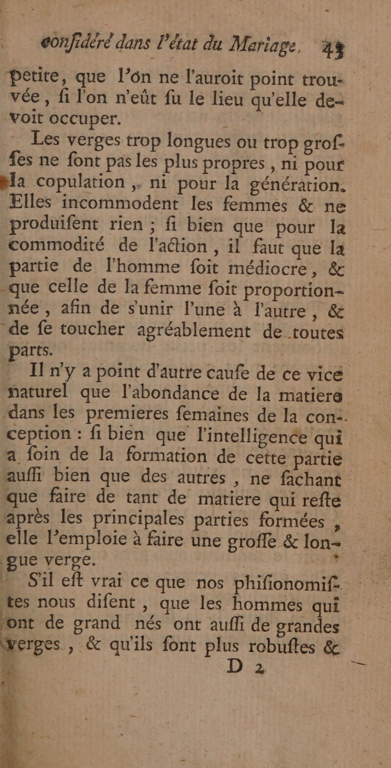 petite, que l’on ne l'auroit point trou: vée , fi l'on n’eût fu le lieu qu’elle de voit occuper. 44 Les verges trop longues ou trop grof- fes ne font pas les plus propres , ni pour bla copulation ,. ni pour la génération. Elles incommodent les femmes &amp; ne produifent rien ; fi bien que pour la commodité de l’aétion , il faut que la partie de l’homme foit médiocre, &amp; que celle de la femme foit proportion- née , afin de s'unir l’une à l'autre, &amp; de fe toucher agréablement de toutes parts. | Il n’y a point d'autre caufe de ce vicé naturel que l'abondance de la matiera dans Îles premieres femaines de la con2. ception : fi bien que l'intelligence qui a foin de la formation de cette partie aufli bien que des autres , ne fachant que faire de tant de matiere qui refte après les principales parties formées , elle l’emploie à faire une groffe &amp; lon- gue verge. | . n S'il eft vrai ce que nos phifionomif.. tes nous difent , que les hommes qui font de grand nés ont aufli de grandes Wwerges , &amp; qu'ils font plus robuftes &amp; EE : D 2