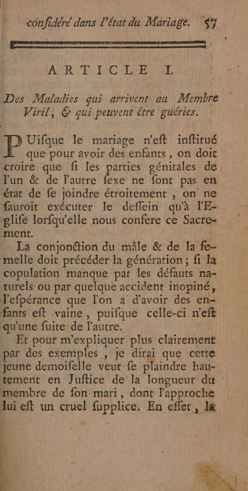 ART: TAC LES NT Des Maladies qui arrivent au Membre Viril, 6 qui peuvent être guéries. P Uifque le mariage n'eft inftitué que pour avoir des enfants, on doit croire que fi les ÈS génitales de J'un &amp; de lautre état de fe joindre étroitement , on ne fauroit exécuter le deflein qu'à l'E- “life lorfqu'elle nous confere ce Sacre-= ment. - t melle doit précéder la génération ; fi a copulation manque pat les défauts na- turels ou par quelque accident inopiné, J'efpérance que l'on a d’avoir des en- ‘fants eft vaine, puifque celle-ci n’eft qu'une fuite de l'autre. | Et pour m'expliquer plus clairement par des exemples , je dirai que cette tement en Juftice de la longueur du membre de fon mari, dont l'approche 114 t: Ve