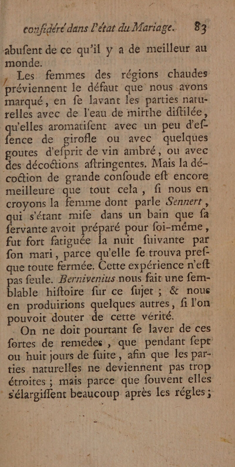 D confidéré dans l'état du Mariage. 83 abufent de ce qu’il y a de meilleur au monde. 11 Les femmes des régions chaudes préviennent le défaut que nous avons marqué, en fe lavant les parties natu- relles avec de l'eau de mirthe diftilée, qu'elles aromatifent avec un peu d'ef- fence de a ou avec quelques goutes d'efprit de vin ambré, ou avec des décoétions aftringentes. Mais la dé- coétion de grande confoude eft encore meilleure que tout cela, fi nous en: croyons la femme dont parle Sennert, qui s'étant mife dans un bain que fa fervante avoit préparé pour foi-même, fut fort fatiguée la nuit fuivante par fon mari, parce qu'elle fe trouva pref- que toute fermée. Cette expérience n'eft pas feule. Bernivenius nous fait une fem- blable hiftoire fur ce fujet ; &amp; nous en produirions quelques autres, fi lon pouvoit douter de cette vérité. . On ne doit pourtant fe laver de ces fortes de remedes , que pendant fept ou huit jours de fuite, afin que les par- ties naturelles ne deviennent pas trop étroites ; mais parce que fouvent elles sélargiflent beaucoup après les régles; en