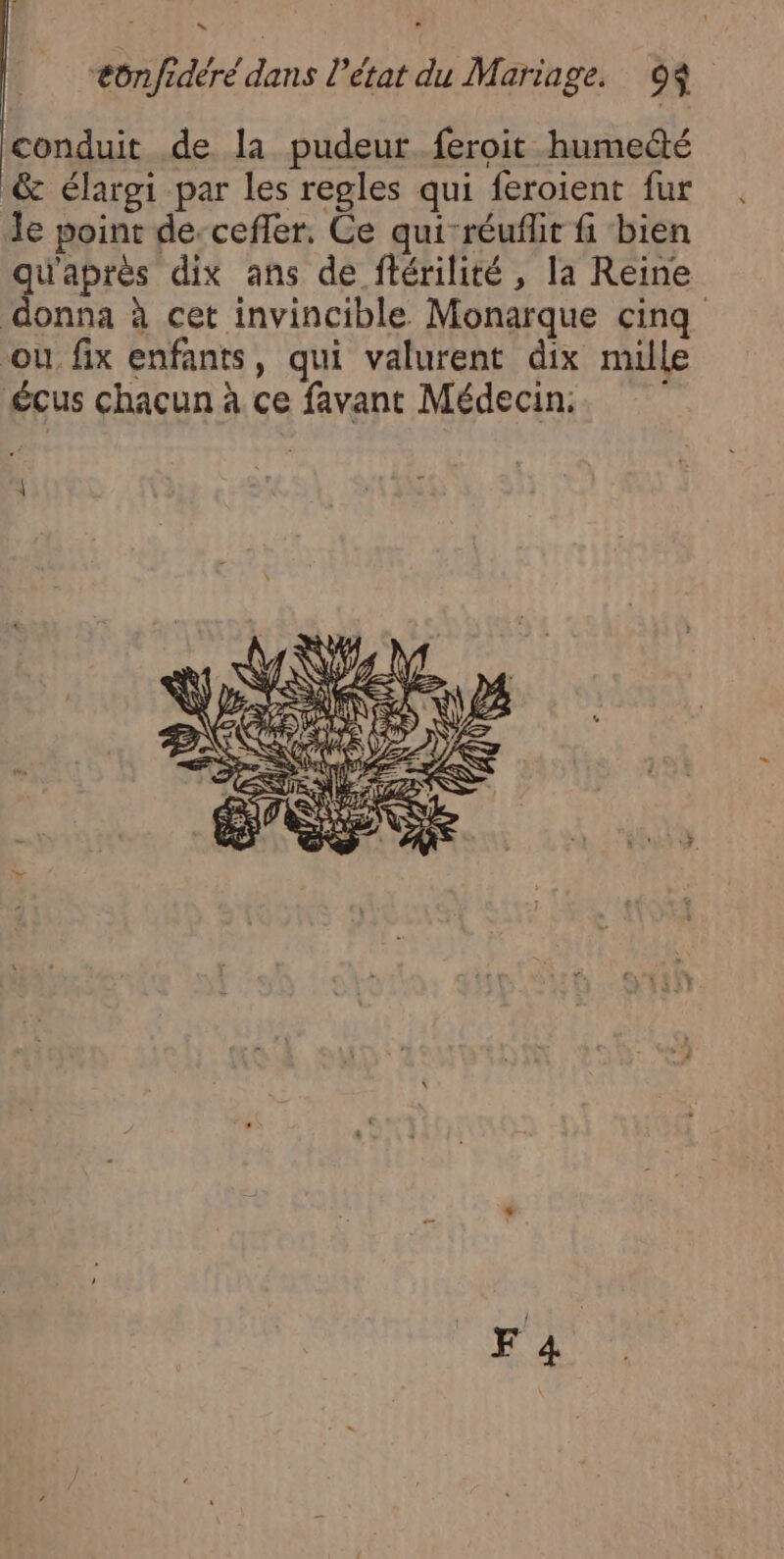 conduit de la pudeur. feroit humecté &amp; élargi par les regles qui feroient fur de point de-cefler, Ce qui-réuflit fi bien qu'aprés dix ans de ftérilité , la Reine donna à cet invincible Monarque cinq ou fix enfants, qui valurent dix mille £cus chacun à ce favant Médecin. AP