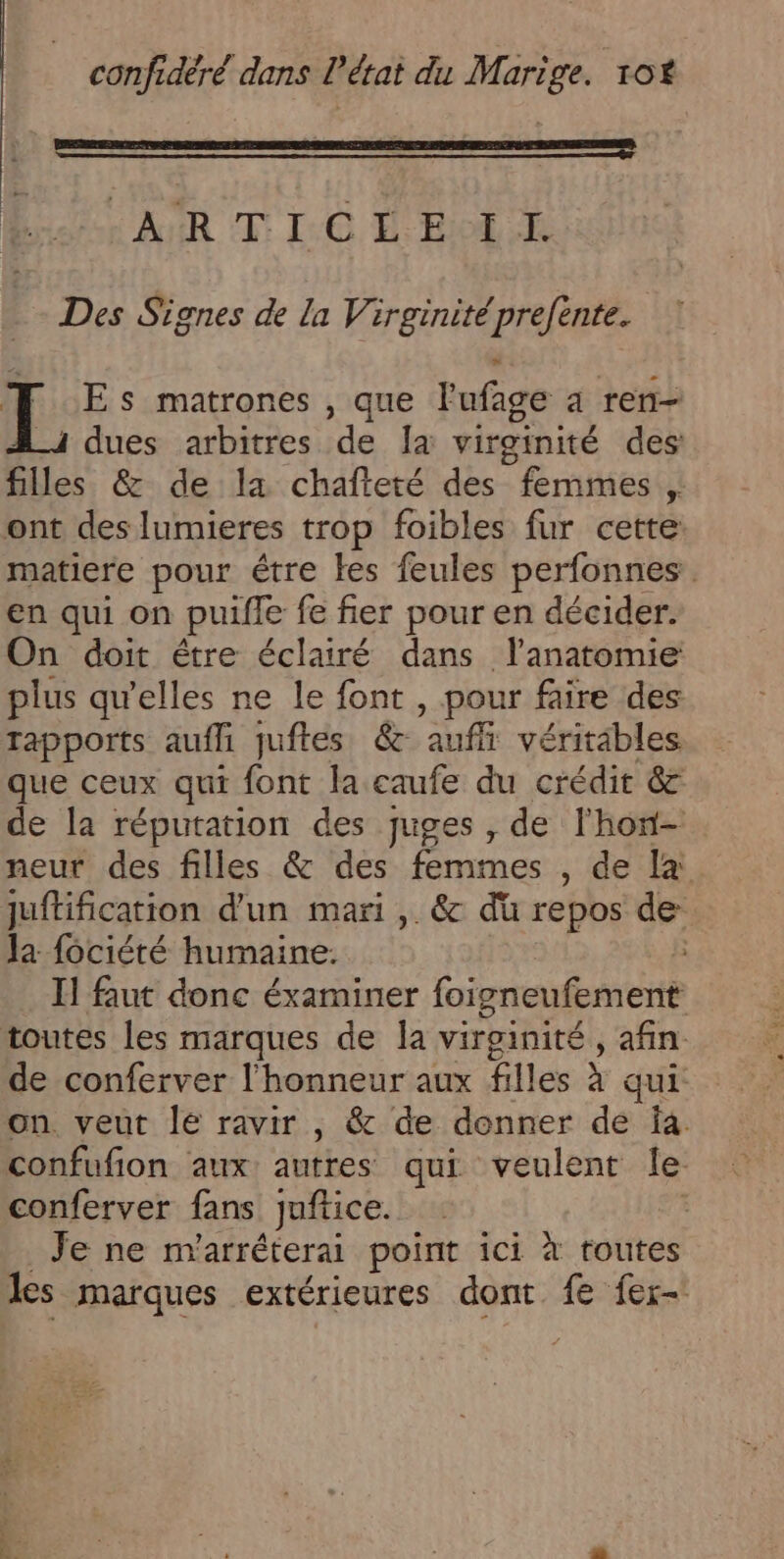 AR (T [0 É Bol Des Signes de la Virginité prefente. Es matrones , que lufage à ren- i dues arbitres de Ia virginité des filles &amp; de la chafteté des femmes , ont des lumieres trop foibles fur cette matiere pour étre les feules perfonnes en qui on puifle fe fier pour en décider. On doit étre éclairé dans lanatomie plus qu'elles ne le font , pour faire des Tapports aufli juftes &amp; ‘auf véritables que ceux qui font la caufe du crédit &amp; de la réputation des juges , de l'hon- neur des filles &amp; des fémmes , de la juftification d'un mari ,. &amp; du repos de Ja fociété humaine. | I] faut donc éxaminer foigneufement toutes les marques de la virginité, afin de conferver l'honneur aux filles à qui: on veut le ravir , &amp; de donner de Îa. confufion ‘aux: autres qui veulent le conferver fans juftice. Je ne n'arréterai point ici à toutes les marques extérieures dont fe fer- Er …