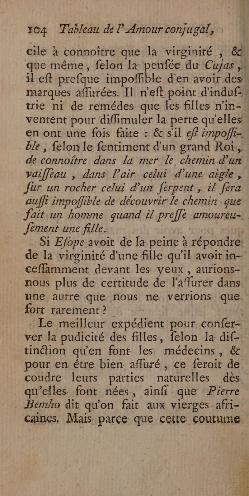 cile à connoître que la virginité , &amp; ventent pour diflimuler la perte qu’elles: en ont une fois faite : &amp; sil e/f 2mpofli- ble , felon le fentiment d'un grand Roï,,. de connoïtre dans la mer Le chemin d’un yaiffeau , dans l'air celui d’une aigle, Jar un rocher celui d’un ferpent , il fera auffi impoflible de découvrir le chemin que Jement une fille. Si Efope avoit de la peine à répondre: de la virginité d’une fille qu’il avoit in- cefflamment devant les yeux , aurions- nous plus de certitude de lafurer dans: une autre que nous ne verrions que fort rarement? ver la pudicité des filles, felon la dif- tinétion qu'en font les médecins, &amp; pour en être bien affuré , ce feroit de LU qu'elles font nées, ainfi que Pierre Bemho dit qu'on fat aux vierges afri- ete Er CURE AT: AE