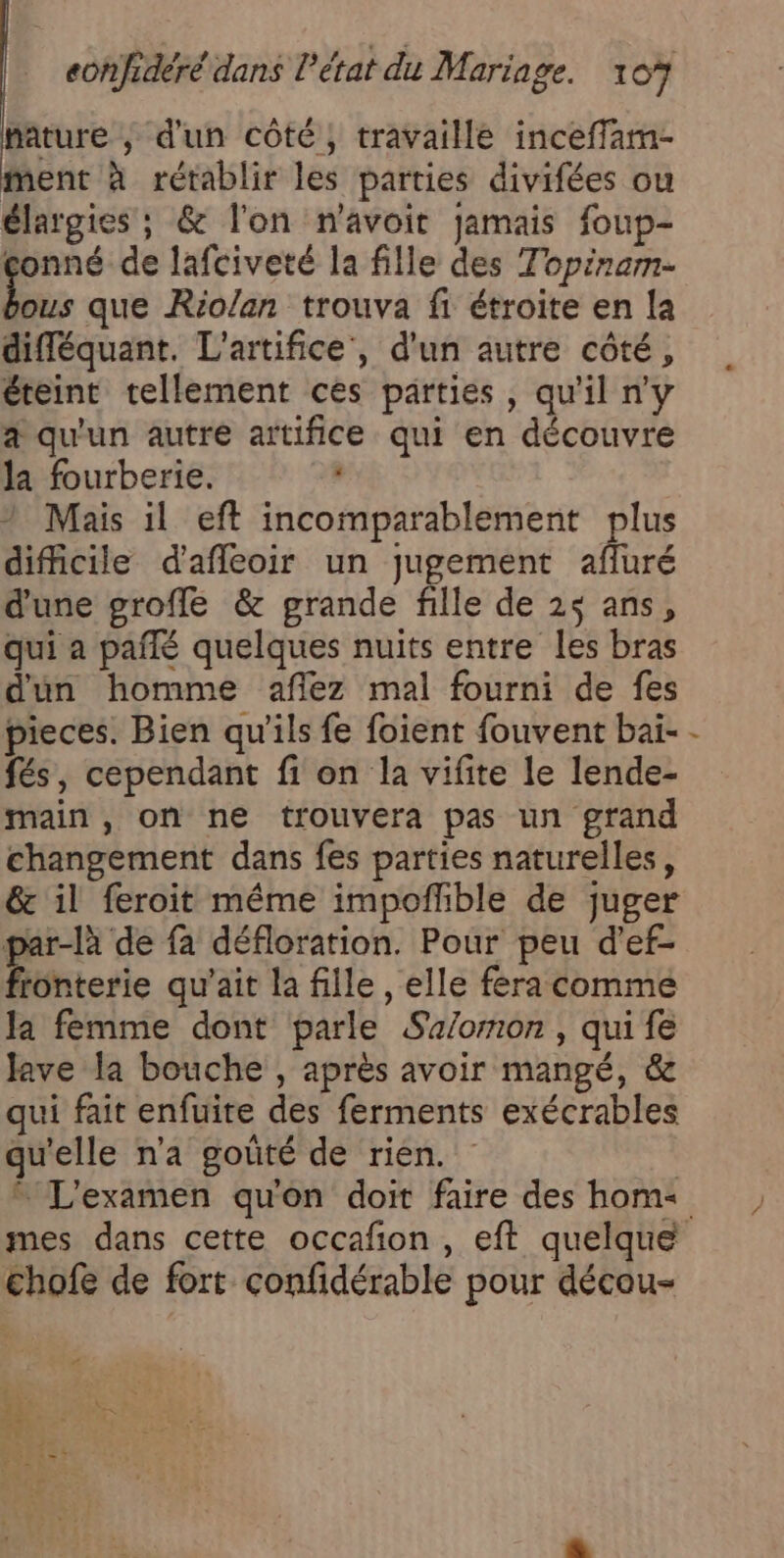 hature ; d'un côté, travaille inceffam- ment à rétablir les parties divifées ou élargies ; &amp; l'on n'avoir jamais foup- conné de lafciveté la fille des Topiram- bus que Rio/an trouva fi étroite en la difléquant. L'artifice', d'un autre côté, éteint tellement ces parties, qu'il ny a qu'un autre artifice qui en découvre la fourberie. Mais il eft incomparablement plus difficile d'afleoir un jugement affuré d'une groffe &amp; grande fille de 2$ ans, qui a pañlé quelques nuits entre les bras dun homme aflez mal fourni de fes pieces. Bien qu'ils fe foient fouvent bai- fés, cependant fi on la vifite le lende- main, on ne trouvera pas un grand changement dans fes parties naturelles, &amp; il feroit méme impoflible de juger par-là de fa défloration. Pour peu d’ef- Btiterie qu'ait la fille , elle fera comme la femme dont parle Sa/omon , qui fe Jave la bouche , aprés avoir mangé, &amp; qui fait enfuite des ferments exécrables qu'elle n’a goûté de rien. |  L'examen qu'on doit faire des hom: { chofe de fort confidérable pour décou- + = o ae | 25. = es ä ; ET: : dus se « a A L2 à a+ ”