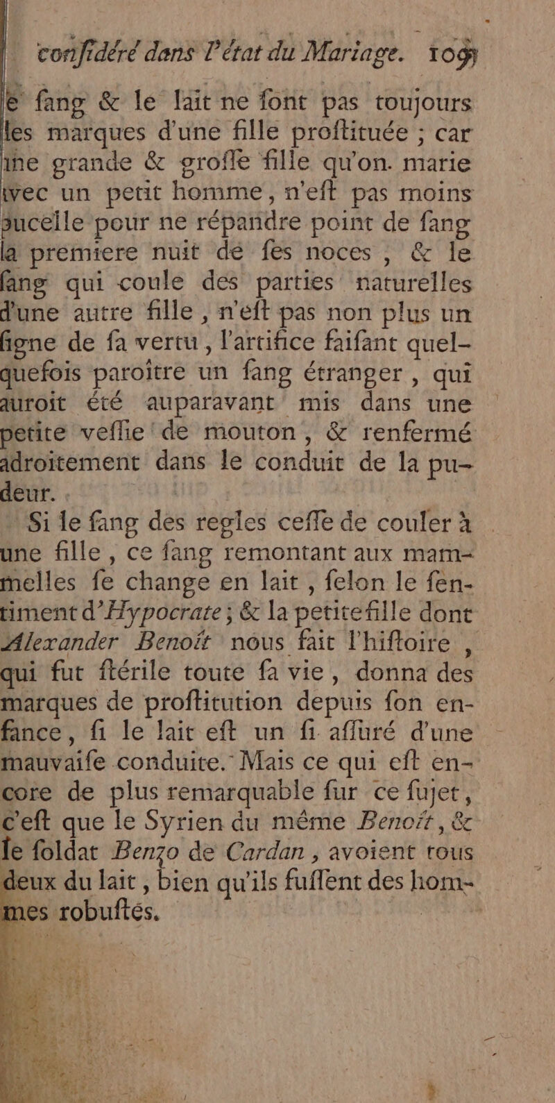 € fang &amp; le lait ne font pas toujours les marques d'une fille proftituée ; car ie grande &amp; grofle fille qu'on. marie Wec un petit homme, n’eft pas moins suceile pour ne répandre point de fang là premiere nuit dé fes noces, &amp; le fan qui coule dés parties naturelles d'une autre fille , n'eft pas non plus un figne de fa vertu, l’artifice faifant quel- quefois paroître un fang étranger , qui auroit été auparavant mis dans une petite veflie'de mouton, &amp; renfermé adroitement dans le conduit de la pu- deur. | Si le fang des regles ceffe de couler à une fille, ce fang remontant aux mam- melles fe change en lait , felon le fen- timent d’Hypocrate; &amp; la petitefille dont Alexander Benoit nous fait l'hiftoire , qui fut ftérile toute fa vie, donna des marques de proftitution depuis fon en- fince, fi le lait eft un fi affuré d’une mauvaife conduite. Mais ce qui eft en- core de plus remarquable fur ce fujet, c'eft que le Syrien du même Benoët, &amp; le foldat Benzo de Cardan , avoient tous deux du lait , bien qu'ils fuffent des hom- mes robuftés. NÉRENS