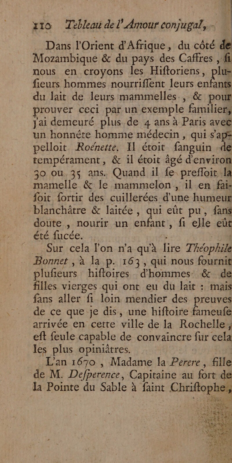 Dans l'Orient d'Afrique, du côté de Mozambique &amp; du pays des Caffres , fi nous en croyons les Hiftoriens, pis fieurs hommes nourrifflent leurs enfants du lait de leurs mammelles., &amp; pout prouver ceci par un exemple familier, Jai demeuré plus, de 4 ans à Paris avec un honnête homme médecin , qui s'apz pelloit Roëénette, Il étoit fanguin -de tempérament, &amp; il étoit âgé d'environ 30 ou.3$ ans. Quand il fe. prefloit.la mamelle &amp; Île mammelon,, il en fai- foit fortir des cuillerées d'une humeur blanchôtre &amp; laitée, qui eût pu, fans doute , nourir un enfant , fi elle eût Été ACC. 4f 104 Sur cela lon n’a qu'à lire Théophile Bonnet , à la p. 163, qui nous fournit plufieurs hifloires d'hommes &amp; de filles vierges qui ont eu du lait : mais fans aller fi loin mendier des preuves de ce que je dis, une hiftoire fameufe arrivée en cette ville de la Rochelle; eft feule capable de convaincre fur cela les plus opiniîtres. L'an 1670 , Madame la Perere , fille de M. Defperence, Capitaine au fort de la Pointe du Sable à faint Chriftophe,