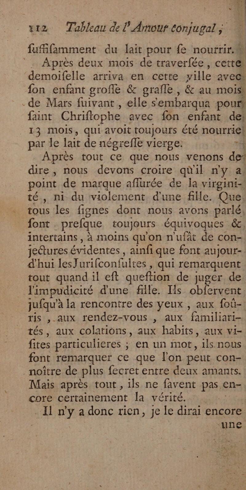 fufifamment du lait pour fe nourrir. Après deux mois de traverfée, cette demoifelle arriva en cette ville avec: fon enfant groffe &amp; grafle , &amp; au mois .de Mars fuivant , elle s'embarqua pours faint Chriftophe avec fon enfant del 13 mois, qui avoit toujours été nourriel par le lait de négrefle vierge. T4 Après tout ce que nous venons der dire, nous devons croire quil ny a. point de marque affurée de Îa virgini- té, ni du violement d'une fille. Que tous les fignes dont nous avons parlé, font prefque toujours équivoques &amp;e intertains , à moins qu'on n'uft de con jectures évidentes, ainfique font aujour- d'hui lesJurifconfi ultes , qui remarquent tout quand il eft queftion de juger de limpudicité d'une file. Ils obfervent. jufqu” à la rencontre des yeux , aux foû- ris , aux rendez-vous , aux familiari- tés, aux colations, aux habits, aux vi- fites particulieres ; en un mot, ils nous font remarquer ce que l'on peut con- -noître de plus fecret entre deux amants. Mais après tout , ils ne favent pas en- core certainement la vérité. 1 Il n'y a donc rien, je le dirai encore -une