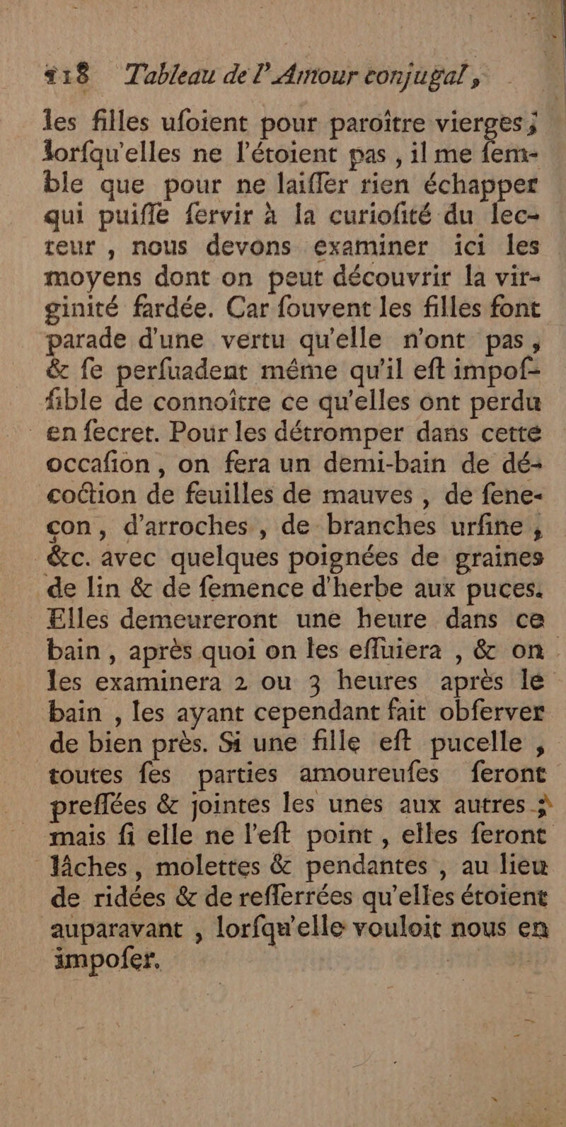 les filles ufoient pour paroître vierges ; lorfqu'elles ne l’étoient pas , il me fem- ble que pour ne laifler rien échapper qui puifle fervir à la curiofité du lec- teur , nous devons examiner ïci les moyens dont on peut découvrir la vir- ginité fardée. Car fouvent les filles font parade d'une vertu qu'elle n'ont pas, &amp; fe perfuadent même qu'il eft impof- fible de connoïître ce qu’elles ont perdu en fecret. Pour les détromper dans cetté occafion, on fera un demi-bain de dé- coétion de feuilles de mauves , de fene- con, d’arroches , de branches urfine , &amp;cc. avec quelques poignées de graines de lin &amp; de femence d'herbe aux puces. Elles demeureront une heure dans ce bain , après quoi on les efluiera , &amp; on. les examinera 2 ou 3 heures après lé bain , les ayant cependant fait obferver de bien près. Si une fille eft pucelle , toutes fes parties amoureufes feront preflées &amp; jointes les unes aux autres à mais fi elle ne l’eft point , elles feront liches, molettes &amp; pendantes , au liew de ridées &amp; de reflerrées qu’elles étoient auparavant , lorfqw'elle vouloit nous en impofer, | | |