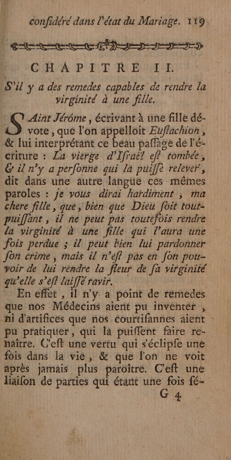 | Gt rs CA À P LT M DUT S'il y a des remedes capables de rendre la | virginité à une fille. | : 7 Aint Jérôme, écrivant à une fille dé- 4) vote, que l'on appelloit Evffachion, &amp; lui interprétant ce beau pañage dé l'é- ctiture : La vierge d’Ifraë? eff tombée, 6 il n’y a perfonne qui la puiffè relever, dit dans une autre langue ces mêmes paroles : je yous dirai hardiment ; ma chere fille, que, bien que Dieu foit tout- puiffont , il ne peut pas toutefois rendre la virginité à une fille qui l’aura une fois perdue ; il peut bien lui pardonner Jon crime ; mais il n’éff pas en fon pou- voir de lui réndre la fleur de [a virginité gu’elle s’éft laiffé ravir. * En effet , il n'ÿ à point de remedes que nos Médecins aient pu invéntét , “hi d'artifices que nos couftifannes aient : pu pfatiquer, qui la puiflent faire re- haître. C'eft une vertu qui séclipfe une fois dans la vié, &amp; que lon ne voit après jamais plus paroïître. C’eft une liaifon de parties qui étant une fois fé- Lo